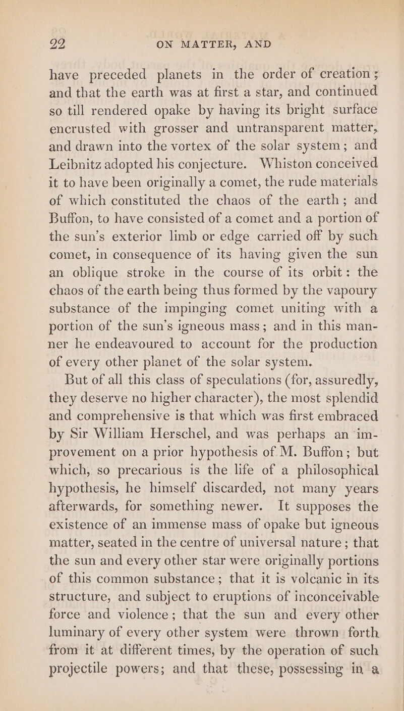 have preceded planets in the order of creation ; and that the earth was at first a star, and continued so till rendered opake by having its bright surface encrusted with grosser and untransparent matter, and drawn into the vortex of the solar system; and Leibnitz adopted his conjecture. Whiston conceived it to have been originally a comet, the rude materials of which constituted the chaos of the earth; and Buffon, to have consisted of a comet and a portion of the sun’s exterior limb or edge carried off by such comet, in consequence of its having given the sun an oblique stroke in the course of its orbit: the chaos of the earth being thus formed by the vapoury substance of the impinging comet uniting with a portion of the sun’s igneous mass; and in this man- ner he endeavoured to account for the production of every other planet of the solar system. But of all this class of speculations (for, assuredly, they deserve no higher character), the most splendid and comprehensive is that which was first embraced by Sir William Herschel, and was perhaps an ‘im- provement on a prior hypothesis of M. Buffon; but which, so precarious is the life of a philosophical hypothesis, he himself discarded, not many years afterwards, for something newer. It supposes the existence of an immense mass of opake but igneous matter, seated in the centre of universal nature ; that the sun and every other star were originally portions of this common substance; that it is voleanic in its structure, and subject to eruptions of inconceivable force and violence; that the sun and every other luminary of every other system were thrown forth from it at different times, by the operation of such projectile powers; and that these, possessing in a