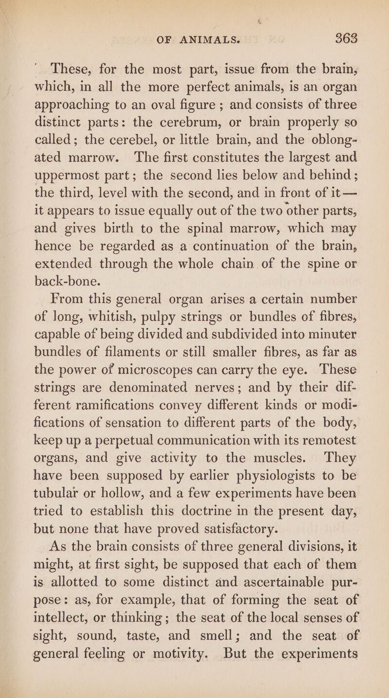 These, for the most part, issue from the brain, which, in all the more perfect animals, is an organ approaching to an oval figure ; and consists of three distinct parts: the cerebrum, or brain properly so called; the cerebel, or little brain, and the oblong- ated marrow. The first constitutes the largest and uppermost part; the second lies below and behind ; the third, level with the second, and in front of it— it appears to issue equally out of the two other parts, and gives birth to the spinal marrow, which may hence be regarded as a continuation of the brain, extended through the whole chain of the spine or back-bone. From this general organ arises a certain number of long, whitish, pulpy strings or bundles of fibres, capable of being divided and subdivided into minuter bundles of filaments or still smaller fibres, as far as the power of microscopes can carry the eye. These strings are denominated nerves; and by their dif- ferent ramifications convey different kinds or modi- fications of sensation to different parts of the body, keep up a perpetual communication with its remotest organs, and give activity to the muscles. They have been supposed by earlier physiologists to be tubular or hollow, and a few experiments have been tried to establish this doctrine in the present day, but none that have proved satisfactory. As the brain consists of three general divisions, it might, at first sight, be supposed that each of them is allotted to some distinct and ascertainable pur- pose: as, for example, that of forming the seat of intellect, or thinking; the seat of the local senses of sight, sound, taste, and smell; and the seat of general feeling or motivity. But the experiments