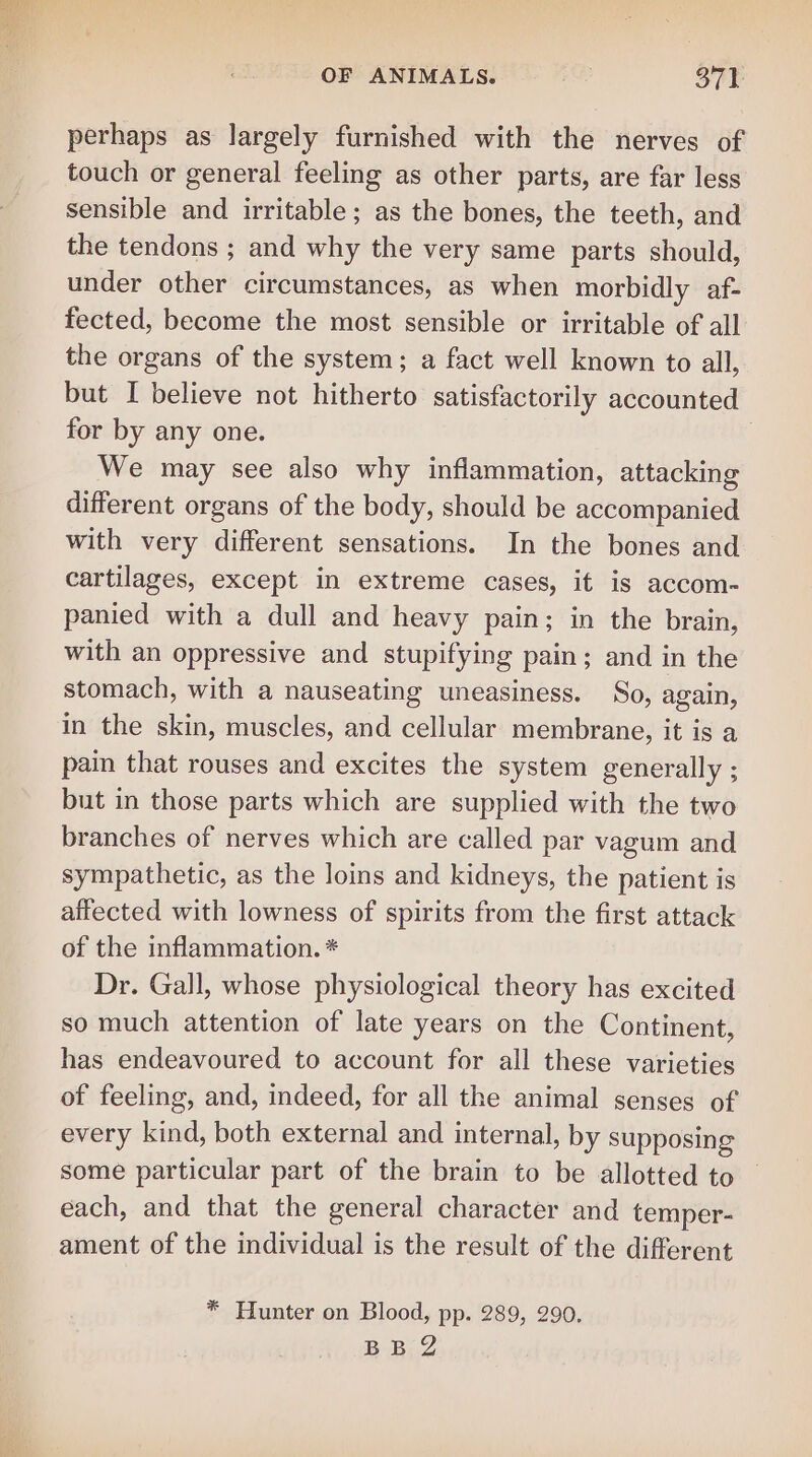 perhaps as largely furnished with the nerves of touch or general feeling as other parts, are far less sensible and irritable; as the bones, the teeth, and the tendons ; and why the very same parts should, under other circumstances, as when morbidly af- fected, become the most sensible or irritable of all the organs of the system; a fact well known to all, but I believe not hitherto satisfactorily accounted for by any one. | We may see also why inflammation, attacking different organs of the body, should be accompanied with very different sensations. In the bones and cartilages, except in extreme cases, it is accom- panied with a dull and heavy pain; in the brain, with an oppressive and stupifying pain; and in the stomach, with a nauseating uneasiness. So, again, in the skin, muscles, and cellular membrane, it is a pain that rouses and excites the system generally ; but in those parts which are supplied with the two branches of nerves which are called par vagum and sympathetic, as the loins and kidneys, the patient is affected with lowness of spirits from the first attack of the inflammation. * Dr. Gall, whose physiological theory has excited so much attention of late years on the Continent, has endeavoured to account for all these varieties of feeling, and, indeed, for all the animal senses of every kind, both external and internal, by supposing some particular part of the brain to be allotted to each, and that the general character and temper- ament of the individual is the result of the different * Hunter on Blood, pp. 289, 290. BB@