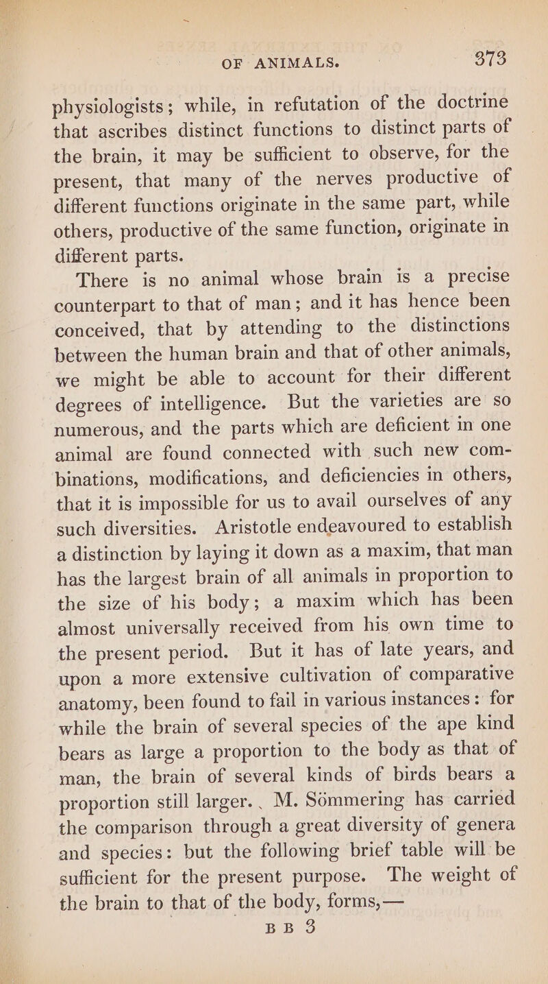 physiologists; while, in refutation of the doctrine that ascribes distinct functions to distinct parts of the brain, it may be sufficient to observe, for the present, that many of the nerves productive of different functions originate in the same part, while others, productive of the same function, originate in different parts. There is no animal whose brain is a precise counterpart to that of man; and it has hence been conceived, that by attending to the distinctions between the human brain and that of other animals, we might be able to account for their different degrees of intelligence. But the varieties are so numerous, and the parts which are deficient in one animal are found connected with such new com- binations, modifications, and deficiencies in others, that it is impossible for us to avail ourselves of any such diversities. Aristotle endeavoured to establish a distinction by laying it down as a maxim, that man has the largest brain of all animals in proportion to the size of his body; a maxim which has been almost universally received from his own time to the present period. But it has of late years, and upon a more extensive cultivation of comparative anatomy, been found to fail in various instances: for while the brain of several species of the ape kind bears as large a proportion to the body as that of man, the brain of several kinds of birds bears a proportion still larger.. M. Sommering has carried the comparison through a great diversity of genera and species: but the following brief table will be sufficient for the present purpose. The weight of the brain to that of the body, forms, — BB 3