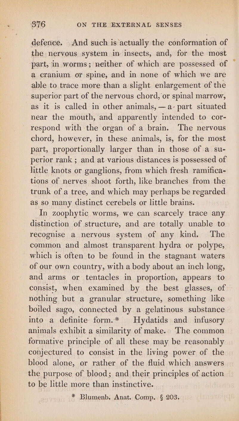 defence. And such is actually the conformation of the nervous system in insects, and, for the most ‘part, in worms; neither of which are possessed of a cranium or spine, and in none of which we are able to trace more than a slight enlargement of the superior part of the nervous chord, or spinal marrow, as it is called in other animals, —a- part situated near the mouth, and apparently intended to cor- respond with the organ of a brain. The nervous chord, however, in these animals, is, for the most part, proportionally larger than in those of a su- perior rank ; and at various distances is possessed of little knots or ganglions, from which fresh ramifica- tions of nerves shoot forth, like branches from the trunk of a tree, and which may perhaps be regarded as so many distinct cerebels or little brains. In zoophytic worms, we can scarcely trace any distinction of structure, and are totally unable to recognise a nervous system of any kind. The common and almost transparent hydra or polype, which is often to be found in the stagnant waters of our own country, with a body about an inch long, and arms or tentacles in proportion, appears to consist, when examined by the best glasses, of nothing but a granular structure, something like boiled sago, connected by a gelatinous substance into a definite form.* | Hydatids and infusory animals exhibit a similarity of make. The common formative principle of all these may be reasonably conjectured to consist in the living power of the blood alone, or rather of the fluid which answers the purpose of blood; and their principles of action to be little more than instinctive. * Blumenb. Anat. Comp. § 203.