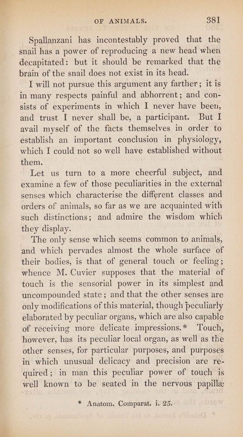 Spallanzani has incontestably proved that the snail has a power of reproducing a new head when decapitated: but it should be remarked that the brain of the snail does not exist in its head. I will not pursue this argument any farther; it is in many respects painful and abhorrent ; and con- sists of experiments in which I never have been, and trust I never shall be, a participant. But I avail myself of the facts themselves in order to establish an important conclusion in physiology, which I could not so well have established without them. Let us turn to a more cheerful subject, and examine a few of those peculiarities in the external’ senses which characterise the different classes and orders of animals, so far as we are acquainted with such distinctions; and admire the wisdom which they display. The only sense which seems common to animals, and which pervades almost the whole surface of their bodies, is that of general touch or feeling; whence M. Cuvier supposes that the material of touch is the sensorial power in its simplest and uncompounded state; and that the other senses are only modifications of this material, though peculiarly elaborated by peculiar organs, which are also capable of receiving more delicate impressions.* ‘Touch, however, has its peculiar local organ, as well as the other senses, for particular purposes, and purposes in which unusual delicacy and precision are re- quired; in man this peculiar power of touch is well known to be seated in the nervous papille * Anatom. Comparat. i. 25.
