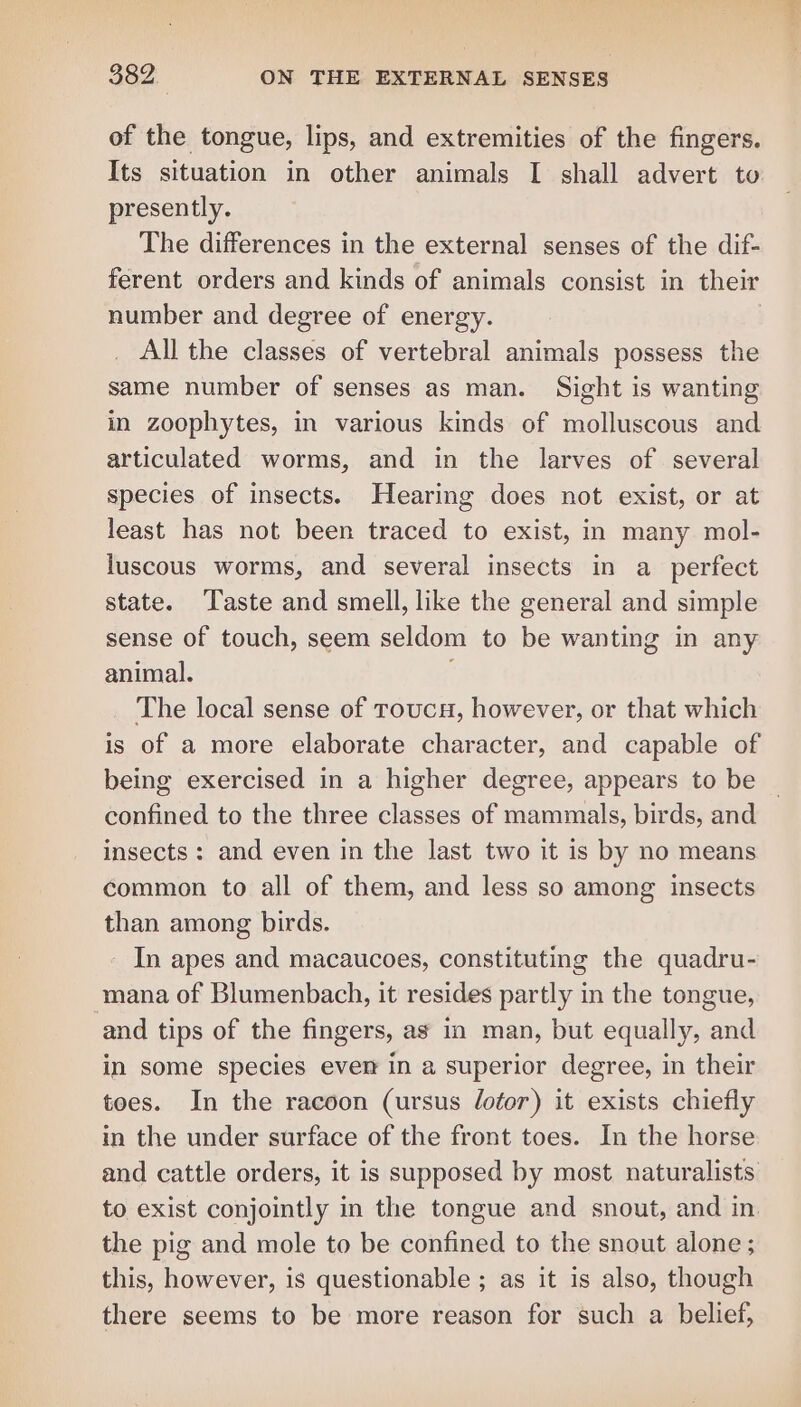 of the tongue, lips, and extremities of the fingers. Its situation in other animals I shall advert to presently. The differences in the external senses of the dif- ferent orders and kinds of animals consist in their number and degree of energy. All the classes of vertebral animals possess the same number of senses as man. Sight is wanting in zoophytes, in various kinds of molluscous and articulated worms, and in the larves of several species of insects. Hearing does not exist, or at least has not been traced to exist, in many mol- luscous worms, and several insects in a_ perfect state. Taste and smell, like the general and simple sense of touch, seem seldom to be wanting in any animal. The local sense of roucu, however, or that which is of a more elaborate character, and capable of being exercised in a higher degree, appears to be confined to the three classes of mammals, birds, and insects: and even in the last two it is by no means common to all of them, and less so among insects than among birds. - In apes and macaucoes, constituting the quadru- mana of Blumenbach, it resides partly in the tongue, and tips of the fingers, as in man, but equally, and in some species ever in a superior degree, in their toes. In the racoon (ursus lotor) it exists chiefly in the under surface of the front toes. In the horse and cattle orders, it is supposed by most naturalists to exist conjointly in the tongue and snout, and in. the pig and mole to be confined to the snout alone ; this, however, is questionable ; as it is also, though there seems to be more reason for such a belief, ail