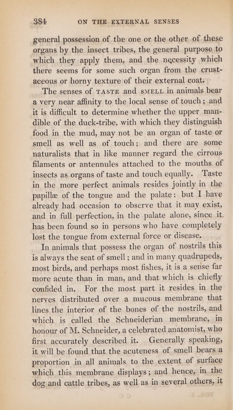 general possession of the one or the other. of these organs by the insect tribes, the general purpose to which they apply them, and the necessity which there seems for some such organ from the crust- aceous or horny texture of their external coat. The senses of TASTE and SMELL in animals bear a very near affinity to the local sense of touch; and it is difficult to determine whether the upper man- dible of the duck-tribe, with which they distinguish food in the mud, may not be an organ of taste or smell as well as of touch; and there are some naturalists that in like manner regard the cirrous laments or antennules attached to the mouths of insects as organs of taste and touch equally. Taste in the more perfect animals resides jointly in the papilla of the tongue and the palate; but I have already had occasion to observe that it may exist, and in full perfection, in the palate alone, since it, has been found so in persons who have completely lost the tongue from external force or disease. In animals that possess the organ of nostrils this is always the seat of smell ; and in many quadrupeds, most birds, and perhaps most fishes, it is a sense far more acute than in man, and that which is chiefly confided in. For the most part it resides in the’ nerves distributed over a mucous membrane that lines the interior of the bones of the nostrils, and which is called the Schneiderian membrane, in honour of M. Schneider, a celebrated anatomist, who first accurately described it. . Generally speaking, it will be found that the acuteness of smell bears a proportion in all animals to the extent of surface which this membrane displays; and hence, in the dog and cattle tribes, as well as in several others, it