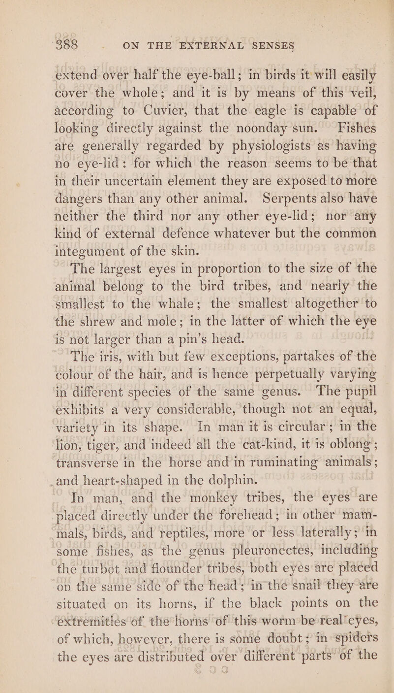 extend over half the eye-ball; in birds it will easily cover the whole; and it is by means of this veil, according to Cuvier, that the eagle is capable of looking directly against the noonday sun. Fishes are generally regarded by physiologists as having no eye-lid: for which the reason seems to be that in their uncertain element they are exposed to more dangers than any other animal. Serpents also have neither the third nor any other eye-lid; nor any kind of external defence whatever but the common integument of the skin. The largest eyes in proportion to the size of the animal belong to the bird tribes, and nearly the smallest to the whale; the smallest altogether to the shrew and mole; in the latter of which the ae is not larger than a pin’s head. The iris, with but few exceptions, partakes of the colour of the hair, and is hence perpetually varying in different species of the same genus. The pupil exhibits a very considerable, though not an equal, variety in its shape. In man it is circular; in the lion, tiger, and indeed all the cat-kind, it is oblong transverse in the horse and in ruminating sana, : _and heart-shaped in the dolphin. In man, and the monkey tribes, the eyes are placed directly under the forehead ; in other mam- ‘mals, birds, and reptiles, more or less laterally; ‘in ‘some fishes, as the genus pleuronectes, including the turbot and flounder tribes, both eyes are placed ov the same side of the head; in the snail they are situated on its horns, if the black points on the extremities of the horns of this ‘worm be real'eyes, of which, however, there is some doubt; in spiders the eyes are distributed over different parts’ of the