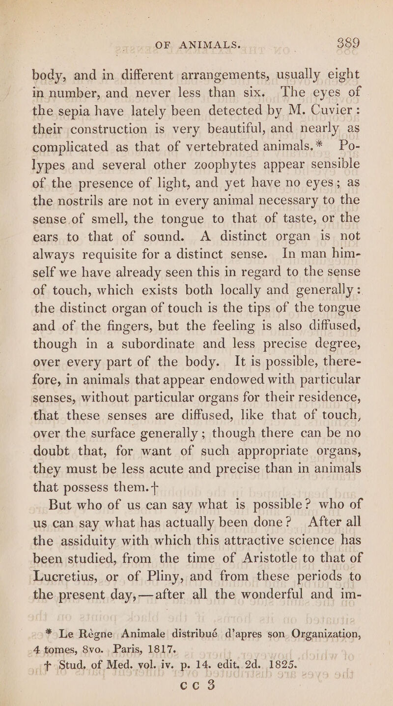 body, and in different arrangements, usually eight in number, and never less than six. The eyes of the sepia have lately been detected by M. Cuvier: their construction is very beautiful, and nearly as complicated as that of vertebrated animals.* Po- lypes and several other zoophytes appear sensible of the presence of light, and yet have no eyes; as the nostrils are not in every animal necessary to the sense of smell, the tongue to that of taste, or the ears to that of sound. A distinct organ is not always requisite for a distinct sense. In man him- self we have already seen this in regard to the sense of touch, which exists both locally and generally : the distinct organ of touch is the tips of the tongue and of the fingers, but the feeling is also diffused, though in a subordinate and less precise degree, over every part of the body. It is possible, there- fore, in animals that appear endowed with particular senses, without particular organs for their residence, that these senses are diffused, like that of touch, over the surface generally ; though there can be no doubt that, for want of such appropriate organs, they must be less acute and precise than in animals that possess them. But who of us can say what is possible? who of us can say what has actually been done? After all the assiduity with which this attractive science has been studied, from the time of Aristotle to that of Lucretius, or of Pliny, and from these periods to the present day,—after all the wonderful and im- * Le Régne Animale distribué d’apres son. Organization, 4. tomes, 8vo. Paris, 1817. + Stud. of Med. vol. iv. p. 14. edit..2d. 1825.