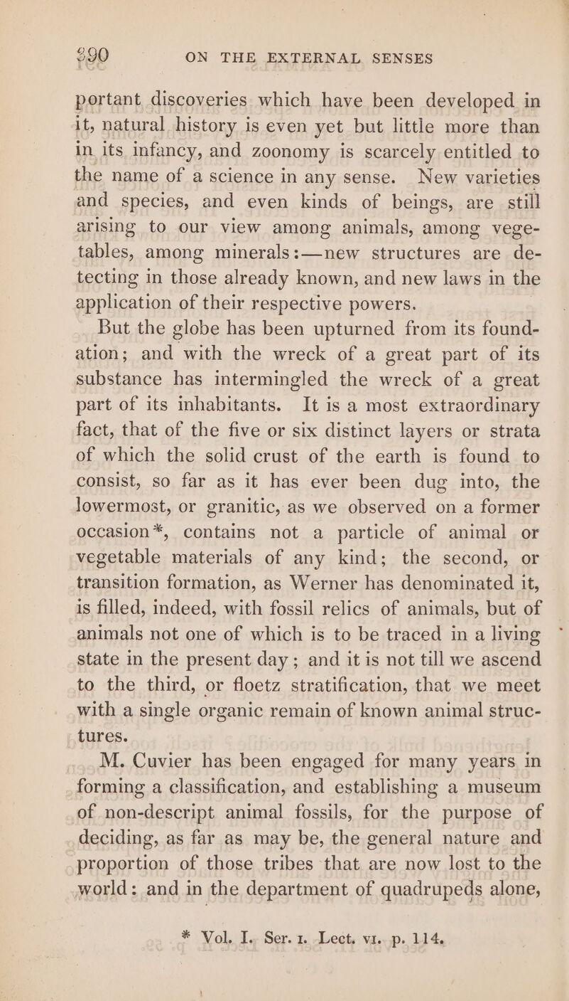 portant discoveries which have been developed in it, natural history is even yet but little more than in its infancy, and zoonomy is scarcely entitled to the name of a science in any sense. New varieties and species, and even kinds of beings, are still arising to our view among animals, among vege- tables, among minerals:—new structures are de- tecting in those already known, and new laws in the application of their respective powers. _ But the globe has been upturned from its found- ation; and with the wreck of a great part of its substance has intermingled the wreck of a great part of its inhabitants. It is a most extraordinary fact, that of the five or six distinct layers or strata of which the solid crust of the earth is found to consist, so far as it has ever been dug into, the lowermost, or granitic, as we observed on a former occasion*, contains not a particle of animal or vegetable materials of any kind; the second, or transition formation, as Werner has denominated it, is filled, indeed, with fossil relics of animals, but of animals not one of which is to be traced in a living state in the present day ; and it is not till we ascend to the third, or floetz stratification, that we meet with a single organic remain of known animal struc- tures. M. Cuvier has been engaged for many years in forming a classification, and establishing a museum of non-descript animal fossils, for the purpose of deciding, as far as may be, the general nature and proportion of those tribes that are now lost to the world: and in the department of quadrupeds alone,