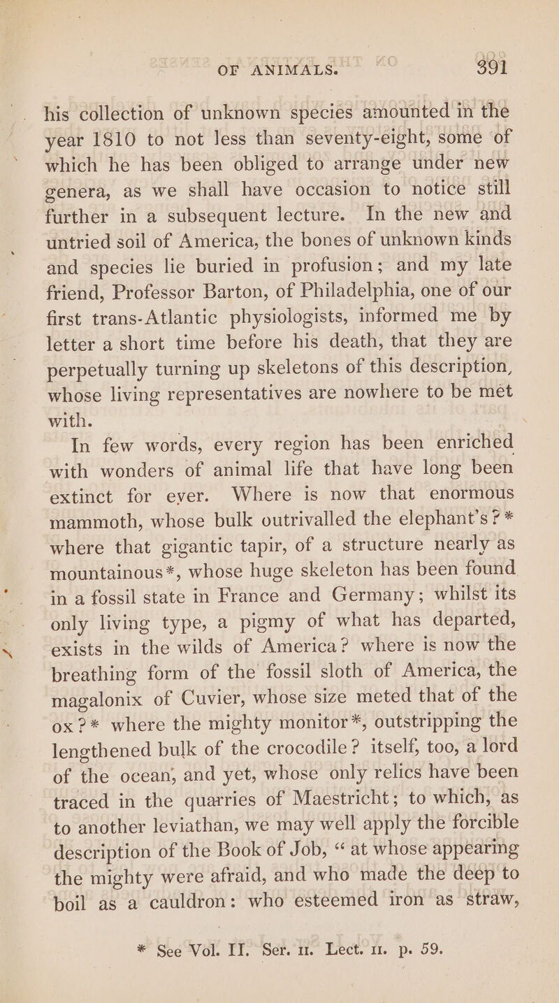 his collection of unknown species amounted in the year 1810 to not less than seventy-eight, some of which he has been obliged to arrange under new genera, as we shall have occasion to notice still further in a subsequent lecture. In the new and untried soil of America, the bones of unknown kinds and species lie buried in profusion; and my late friend, Professor Barton, of Philadelphia, one of our first trans-Atlantic physiologists, informed me by letter a short time before his death, that they are perpetually turning up skeletons of this description, whose living representatives are nowhere to be met with. In few words, every region has been enriched with wonders of animal life that have long been extinct for ever. Where is now that enormous mammoth, whose bulk outrivalled the elephant’s 7 * where that gigantic tapir, of a structure nearly as mountainous*, whose huge skeleton has been found in a fossil state in France and Germany; whilst its only living type, a pigmy of what has departed, exists in the wilds of America? where is now the breathing form of the fossil sloth of America, the magalonix of Cuvier, whose size meted that of the ox?* where the mighty monitor*, outstripping the lengthened bulk of the crocodile ? itself, too, a lord of the ocean, and yet, whose only relics have been traced in the quarries of Maestricht; to which, as to another leviathan, we may well apply the forcible description of the Book of Job, “at whose appearing the mighty were afraid, and who made the deep to boil as a cauldron: who esteemed iron as straw,
