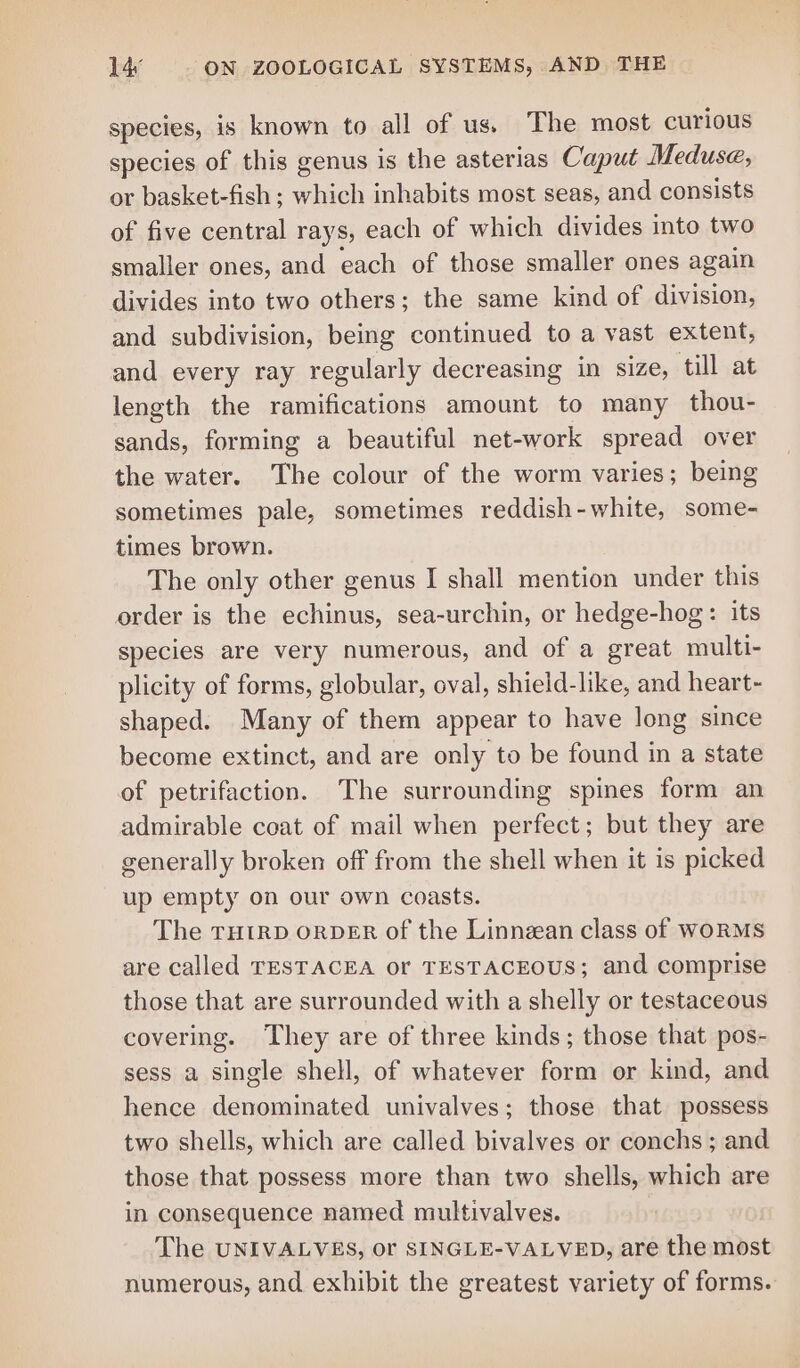species, is known to all of us. The most curious species of this genus is the asterias Caput Meduse, or basket-fish ; ehh inhabits most seas, and consists of five central rays, each of which divides into two smaller ones, and each of those smaller ones again divides into two others; the same kind of division, and subdivision, being continued to a vast extent, and every ray regularly decreasing in size, till at length the ramifications amount to many thou- sands, forming a beautiful net-work spread over the water. The colour of the worm varies; being sometimes pale, sometimes reddish-white, some- times brown. The only other genus I shall mention under this order is the echinus, sea-urchin, or hedge-hog: its species are very numerous, and of a great multi- plicity of forms, globular, oval, shield-like, and heart- shaped. Many of them appear to have long since become extinct, and are only to be found in a state of petrifaction. The surrounding spines form an admirable coat of mail when perfect; but they are generally broken off from the shell when it is picked up empty on our own coasts. The THIRD ORDER of the Linnean class of WoRMS are called TESTACEA Or TESTACEOUS; and comprise those that are surrounded with a shelly or testaceous covering. They are of three kinds; those that pos- sess a single shell, of whatever form or kind, and hence denominated univalves; those that possess two shells, which are called bivalves or conchs ; and those that possess more than two shells, which are in consequence named multivalves. The UNIVALVES, or SINGLE-VALVED, are the most numerous, and exhibit the greatest variety of forms.