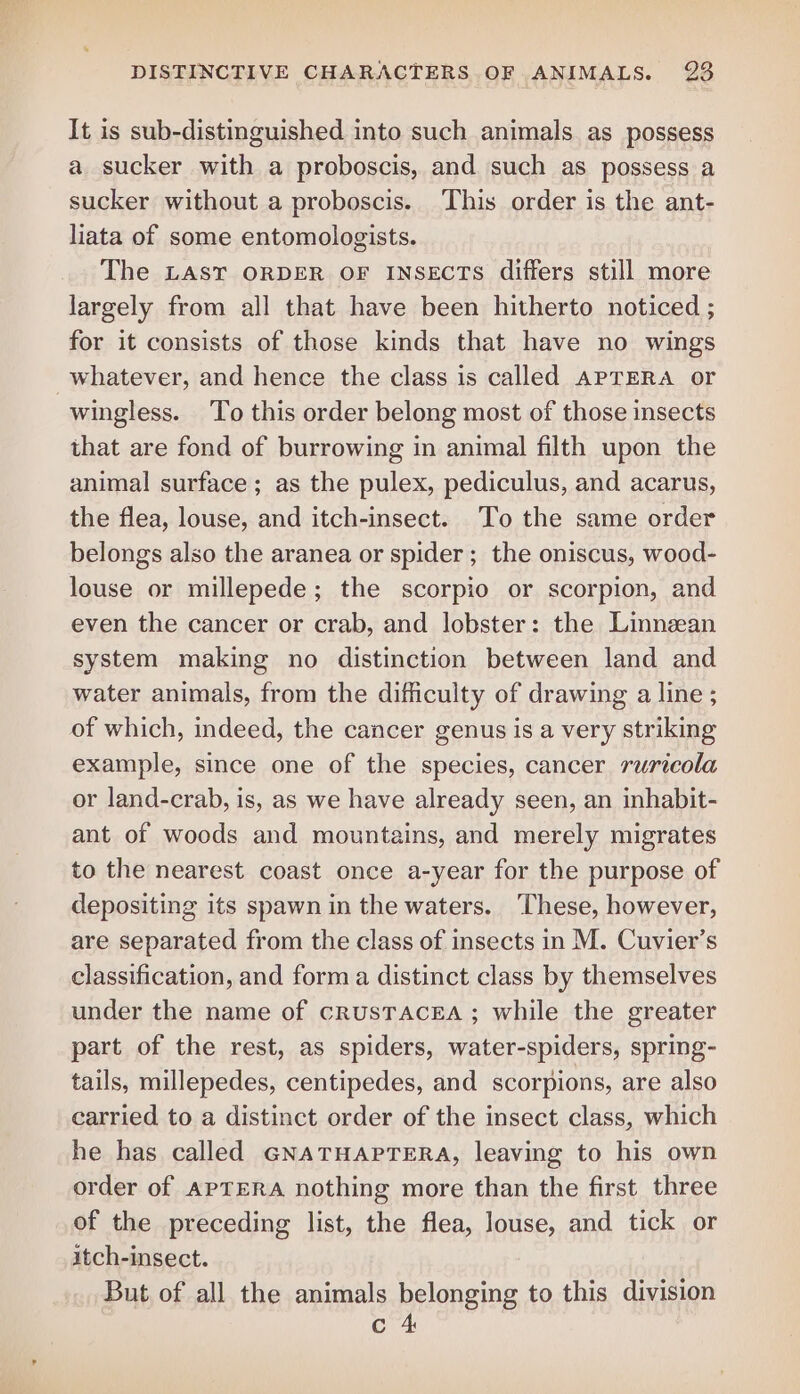 It is sub-distinguished into such animals. as possess a sucker with a proboscis, and such as possess a sucker without a proboscis. This order is the ant- liata of some entomologists. The LAST ORDER OF INSECTS differs still more largely from all that have been hitherto noticed ; for it consists of those kinds that have no wings whatever, and hence the class is called APTERA or wingless. To this order belong most of those insects that are fond of burrowing in animal filth upon the animal surface; as the pulex, pediculus, and acarus, the flea, louse, and itch-insect. To the same order belongs also the aranea or spider ; the oniscus, wood- louse or millepede; the scorpio or scorpion, and even the cancer or crab, and lobster: the Linnzan system making no distinction between land and water animals, from the difficulty of drawing a line ; of which, indeed, the cancer genus is a very striking example, since one of the species, cancer ruricola or land-crab, is, as we have already seen, an inhabit- ant of woods and mountains, and merely migrates to the nearest coast once a-year for the purpose of depositing its spawn in the waters. These, however, are separated from the class of insects in M. Cuvier’s classification, and forma distinct class by themselves under the name of crusTraceEa ; while the greater part of the rest, as spiders, water-spiders, spring- tails, millepedes, centipedes, and scorpions, are also carried to a distinct order of the insect class, which he has called GNATHAPTERA, leaving to his own order of APTERA nothing more than the first three of the preceding list, the flea, louse, and tick or itch-insect. But of all the animals belonging to this division c 4