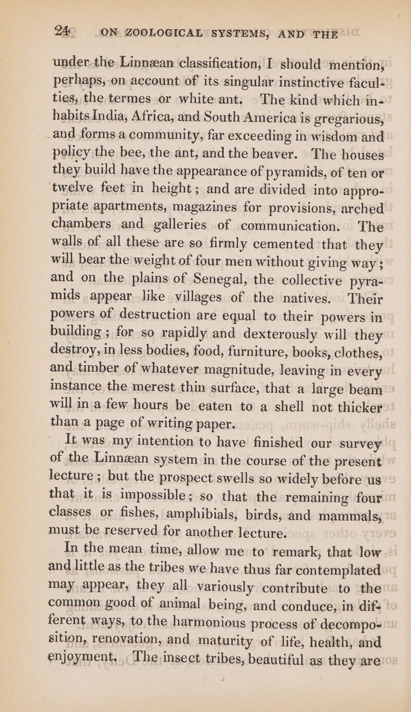 under. the: Linnzan classification, I should mention, perhaps, on account of its singular instinctive facul- ties, the termes or white ant. The kind which in- habits India, Africa, and South America is gregarious, _and. forms a community, far exceeding in wisdom and policy the bee, the ant, and the beaver. The houses they build have the appearance of pyramids, of ten or twelve feet in height; and are divided into appro- priate apartments, magazines for provisions, arched chambers and galleries of communication. The walls of all these are so firmly cemented ‘that they will bear the weight of four men without giving way $ and on the plains of Senegal, the collective pyra- mids appear like villages of the natives. Their powers of destruction are equal to their powers in building ; for so rapidly and dexterously will they destroy, in less bodies, food, furniture, books, clothes, and timber of whatever magnitude, leaving in every instance the merest thin surface, that a large beam will in a few hours be eaten to a shell not thicker than a page of writing paper. It was my intention to have finished our survey of the Linnzan system in the course of the present lecture ; but the prospect swells so widely before us that it is impossible; so that the remaining four classes or fishes, amphibials, birds, and mammals; must be reserved for another lecture. In the mean time, allow me to remark, that low and little as the tribes we have thus far contemplated may, appear, they all variously contribute to the common good of animal being, and conduce, in dif- ferent ways, to the harmonious process of decompo- sition, renovation, and maturity of life, health, and enjoyment, ., The insect tribes, beautiful as they are