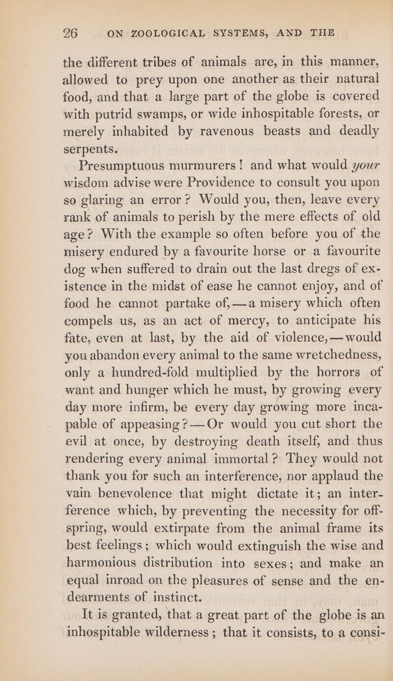 the different tribes of animals are, in this manner, allowed to prey upon one another as their natural food, and that a large part of the globe is covered with putrid swamps, or wide inhospitable forests, or merely inhabited by ravenous beasts and deadly serpents. Presumptuous murmurers! and what would your wisdom advise were Providence to consult you upon so glaring an error? Would you, then, leave every rank of animals to perish by the mere effects of old age? With the example so often before you of the misery endured by a favourite horse or a favourite dog when suffered to drain out the last dregs of ex- istence in the midst of ease he cannot enjoy, and of food he cannot partake of,—a misery which often compels us, as an act of mercy, to anticipate his fate, even at last, by the aid of viclence,—would you abandon every animal to the same wretchedness, only a hundred-fold multiplied by the horrors of want and hunger which he must, by growing every day more infirm, be every day growing more inca- pable of appeasing ?—Or would you cut short the evil at once, by destroying death itself, and thus rendering every animal immortal ? They would not thank you for such an interference, nor applaud the vain benevolence that might dictate it; an inter- ference which, by preventing the necessity for off- spring, would extirpate from the animal frame its best feelings; which would extinguish the wise and harmonious distribution into sexes; and make an equal inroad on the pleasures of sense and the en- dearments of instinct. It is granted, that a great part of the globe is an inhospitable wilderness ; that it consists, to a consi-