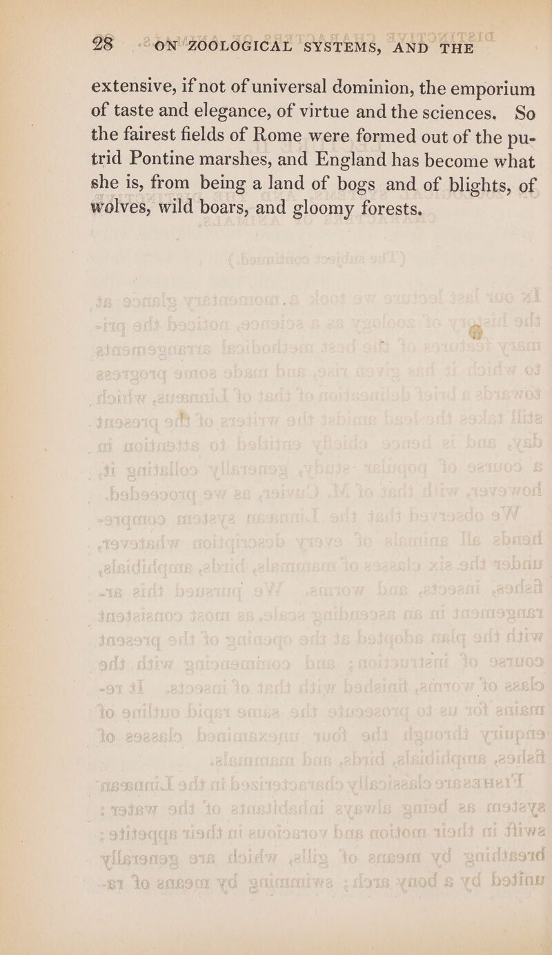 extensive, if not of universal dominion, the emporium of taste and elegance, of virtue and the sciences. So the fairest fields of Rome were formed out of the pu- trid Pontine marshes, and England has become what she is, from being a land of bogs and of blights, of wolves, wild boars, and gloomy forests.