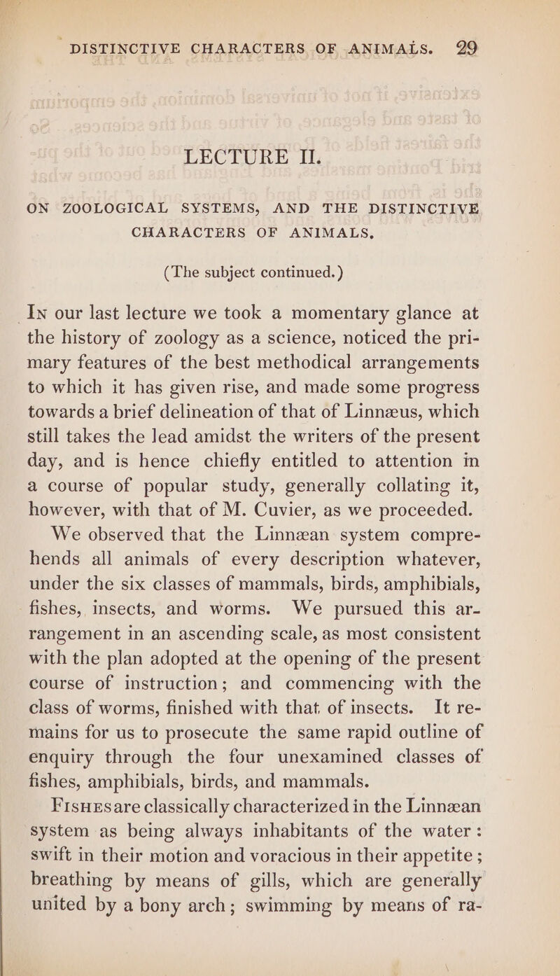 LECTURE II. ON ZOOLOGICAL SYSTEMS, AND THE DISTINCTIVE CHARACTERS OF ANIMALS, (The subject continued. ) the history of zoology as a science, noticed the pri- mary features of the best methodical arrangements to which it has given rise, and made some progress towards a brief delineation of that of Linnzeus, which still takes the lead amidst the writers of the present day, and is hence chiefly entitled to attention in a course of popular study, generally collating it, however, with that of M. Cuvier, as we proceeded. We observed that the Linnean system compre- hends all animals of every description whatever, under the six classes of mammals, birds, amphibials, rangement in an ascending scale, as most consistent with the plan adopted at the opening of the present course of instruction; and commencing with the class of worms, finished with that of insects. It re- mains for us to prosecute the same rapid outline of enquiry through the four unexamined classes of fishes, amphibials, birds, and mammals. Fisuesare classically characterized in the Linnzean system as being always inhabitants of the water : swift in their motion and voracious in their appetite ; breathing by means of gills, which are generally united by a bony arch; swimming by means of ra-