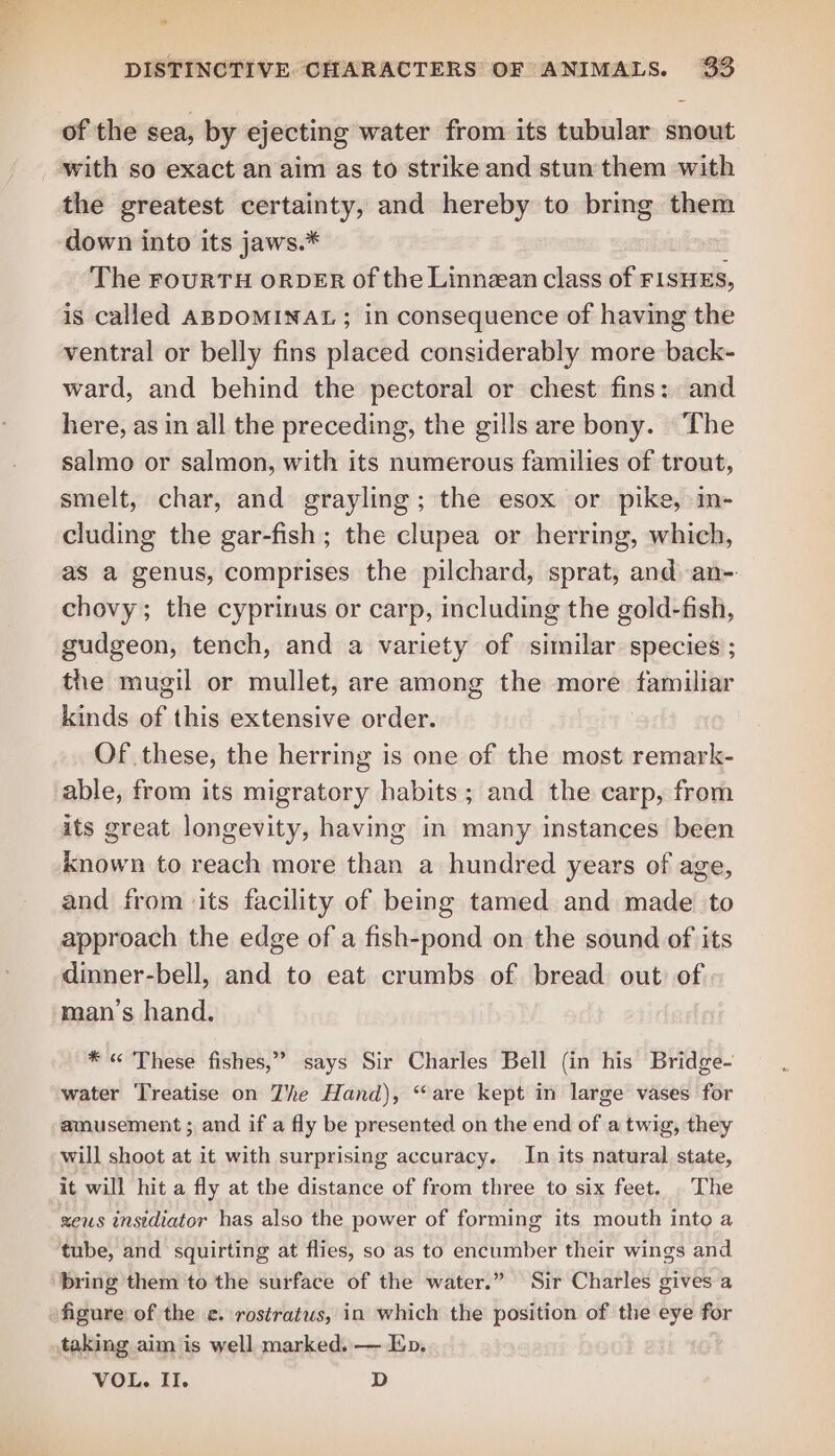 of the sea, by ejecting water from its tubular snout the greatest certainty, and hereby to bring them down into its jaws.* The rourTH orpeER of the Linnean class of FISHES, is called ABDOMINAL ; in consequence of having the ventral or belly fins placed considerably more back- ward, and behind the pectoral or chest fins: and here, as in all the preceding, the gills are bony. The salmo or salmon, with its numerous families of trout, smelt, char, and grayling; the esox or pike, m- cluding the gar-fish; the clupea or herring, which, as a genus, comprises the pilchard, sprat, and an- chovy; the cyprinus or carp, including the gold-fish, gudgeon, tench, and a variety of similar. species’; the mugil or mullet, are among the more familiar kinds of this extensive order. Of these, the herring is one of the most remark- able, from its migratory habits; and the carp, from its great longevity, having in many instances been known to reach more than a hundred years of age, and from its facility of being tamed and made to approach the edge of a fish-pond on the sound of its dinner-bell, and to eat crumbs of bread out of man’s hand. * « These fishes,” says Sir Charles Bell (in his Bridge- water ‘Treatise on The Hand), “are kept in large vases for amusement ; and if a fly be presented on the end of a twig, they will shoot at it with surprising accuracy. In its natural state, it will hit a fly at the distance of from three to six feet. The zeus insidiator has also the power of forming its mouth into a tube, and squirting at flies, so as to encumber their wings and figure of the ¢. rostratus, in which the position of the eye for taking aim is well marked. — Ep. VOL. II. D