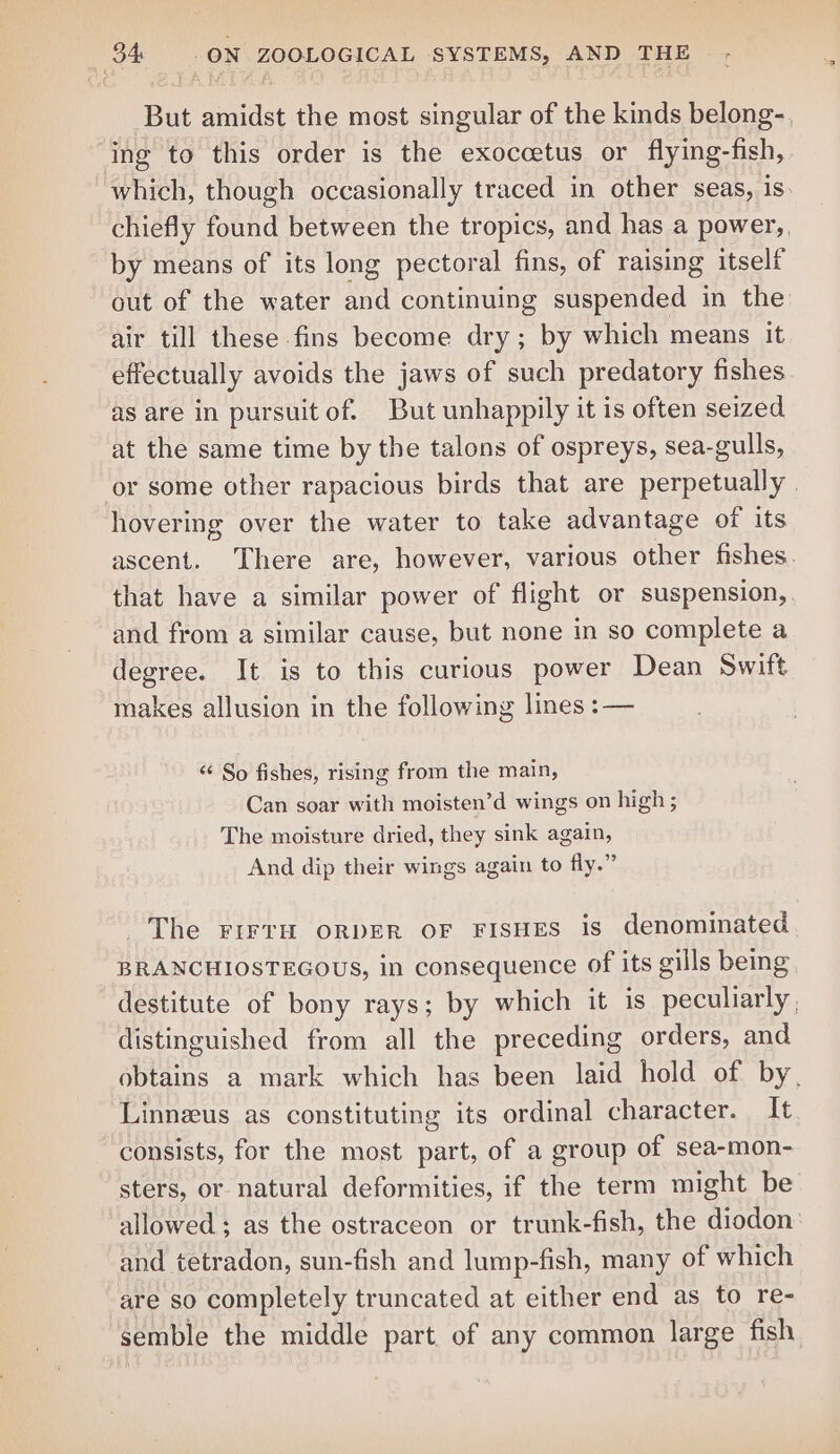 But amidst the most singular of the kinds belong-., ing to this order is the exoccetus or flying-fish, which, though occasionally traced in other seas, is chiefly found between the tropics, and has a power,, by means of its long pectoral fins, of raising itself out of the water and continuing suspended in the air till these fins become dry; by which means it effectually avoids the jaws of such predatory fishes as are in pursuitof. But unhappily it is often seized at the same time by the talons of ospreys, sea-gulls, or some other rapacious birds that are perpetually. hovering over the water to take advantage of its ascent. There are, however, various other fishes. that have a similar power of flight or suspension, and from a similar cause, but none in so complete a degree. It is to this curious power Dean Swift makes allusion in the following lines :— “‘ So fishes, rising from the main, Can soar with moisten’d wings on high ; The moisture dried, they sink again, And dip their wings again to fly.” The FirrH oRDER OF FISHES is denominated BRANCHIOSTEGOUS, in consequence of its gills being destitute of bony rays; by which it is peculiarly , distinguished from all the preceding orders, and obtains a mark which has been laid hold of by, Linneus as constituting its ordinal character. It consists, for the most part, of a group of sea-mon- sters, or natural deformities, if the term might be allowed; as the ostraceon or trunk-fish, the diodon and tetradon, sun-fish and lump-fish, many of which are so completely truncated at either end as to re- semble the middle part of any common large fish