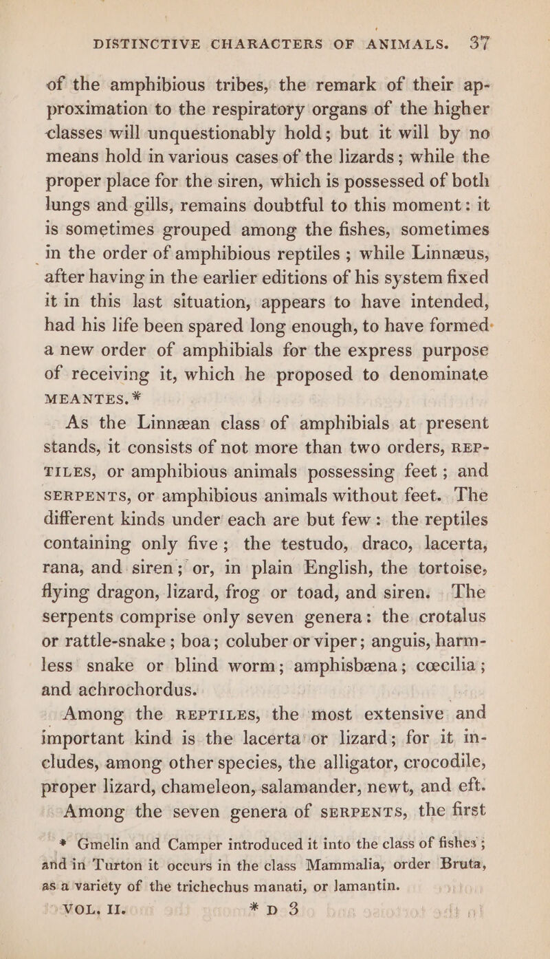 of the amphibious tribes, the remark of their ap- proximation to the respiratory organs of the higher classes will unquestionably hold; but it will by no means hold in various cases of the lizards; while the proper place for the siren, which is possessed of both lungs and gills, remains doubtful to this moment: it is sometimes grouped among the fishes, sometimes _in the order of amphibious reptiles ; while Linnzus, after having in the earlier editions of his system fixed it in this last situation, appears to have intended, had his life been spared long enough, to have formed: a new order of amphibials for the express purpose of receiving it, which he proposed to denominate MEANTES, * As the Linnean class of amphibials at present stands, it consists of not more than two orders, REP- TILES, or amphibious animals possessing feet ; and SERPENTS, or amphibious animals without feet.. The different kinds under’ each are but few: the reptiles containing only five; the testudo, draco, lacerta, rana, and siren; or, in plain English, the tortoise, flying dragon, lizard, frog or toad, and siren. ‘The serpents comprise only seven genera: the crotalus or rattle-snake ; boa; coluber or viper; anguis, harm- less snake or blind worm; amphisbeena; ceecilia ; and achrochordus. ; Among the REPTILES, the most extensive and important kind is the lacerta’or lizard; for it, in- cludes, among other species, the alligator, crocodile, proper lizard, chameleon, salamander, newt, and eft. Among the seven genera of sERPENTS, the first * Gmelin and Camper introduced it into the class of fishes ; and in Turton it occurs in the class Mammalia, order Bruta, as a variety of the trichechus manati, or Jamantin. | VOL, I. *p 3 ih al