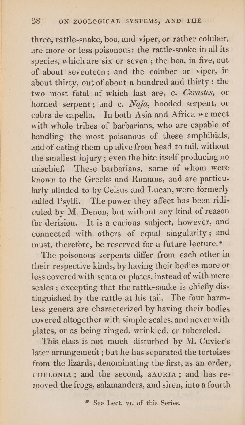three, rattle-snake, boa, and viper, or rather coluber, are more or less poisonous: the rattle-snake in all its species, which are six or seven ; the boa, in five, out of about seventeen; and the coluber or viper, in about thirty, out of about a hundred and thirty : the two most fatal of which last are, c. Cerastes, or cobra de capello. In both Asia and Africa we meet handling the most poisonous of these amphibials, and of eating them up alive from head to tail, without the smallest injury ; even the bite itself producing no mischief. These barbarians, some of whom were known to the Greeks and Romans, and are particu- larly alluded to by Celsus and Lucan, were formerly called Psylli. The power they affect has been ridi- culed by M. Denon, but without any kind of reason for derision. It is a curious subject, however, and connected with others of equal singularity ; and must, therefore, be reserved for a future lecture.* The poisonous serpents differ from each other in their respective kinds, by having their bodies more or less covered with scuta or plates, instead of with mere scales ; excepting that the rattle-snake is chiefly dis- tinguished by the rattle at his tail. The four harm- less genera are characterized by having their bodies covered altogether with simple scales, and never with plates, or as being ringed, wrinkled, or tubercled. This class is not much disturbed by M. Cuvier’s later arrangement ; but he has separated the tortoises from the lizards, denominating the first, as an order, CHELONIA; and the second, sauriIA; and has re- moyed the frogs, salamanders, and siren, into a fourth * See Lect. vi..of this Series.