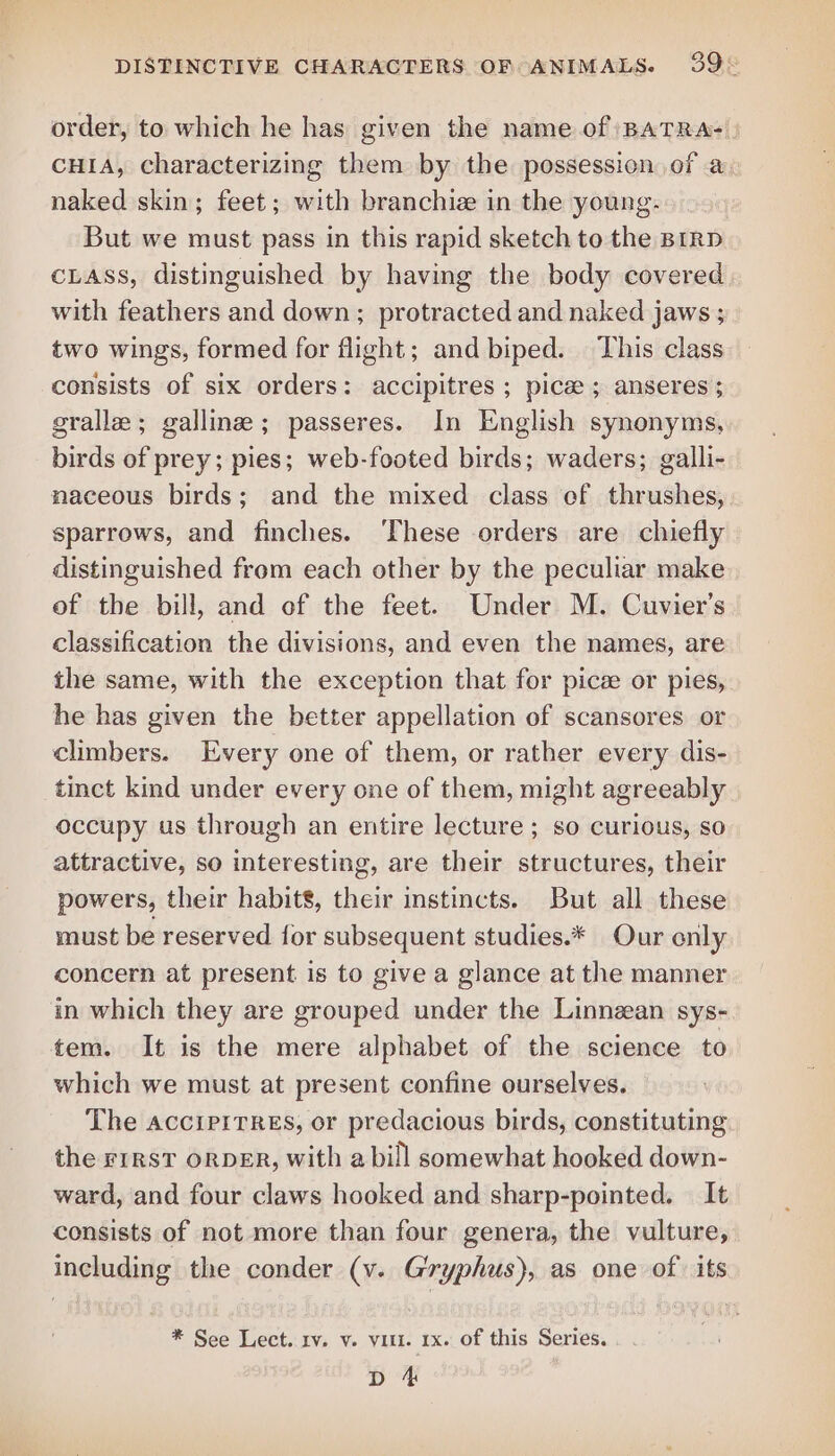 order, to which he has given the name of /BATRA- CHIA, characterizing them by the possessicn of a naked skin; feet; with branchize in the young. But we must pass in this rapid sketch to the BIRD CLASS, distinguished by having the body covered with feathers and down; protracted and naked jaws ; two wings, formed for flight; and biped. This class consists of six orders: accipitres ; pice; anseres ; gralle ; galline; passeres. In English synonyms, birds of prey; pies; web-footed birds; waders; galli- naceous birds; and the mixed class ef thrushes, sparrows, and finches. ‘These orders are chiefly distinguished from each other by the peculiar make of the bill, and of the feet. Under M. Cuvier’s classification the divisions, and even the names, are the same, with the exception that for pice or pies, he has given the better appellation of scansores or climbers. Every one of them, or rather every dis- tinct kind under every one of them, might agreeably occupy us through an entire lecture ; so curious, so attractive, so interesting, are their structures, their powers, their habits, their instincts. But all these must be reserved for subsequent studies.* Our only concern at present is to give a glance at the manner in which they are grouped under the Linnean sys- tem. It is the mere alphabet of the science to which we must at present confine ourselves. The AccipiTREs, or predacious birds, constituting the FIRST ORDER, with a bill somewhat hooked down- ward, and four claws hooked and sharp-pointed. — It consists of not more than four genera, the vulture, including the conder (v. Gryphus), as one of. its * See Lect. rv. v. vill. 1x. of this Series. D 4