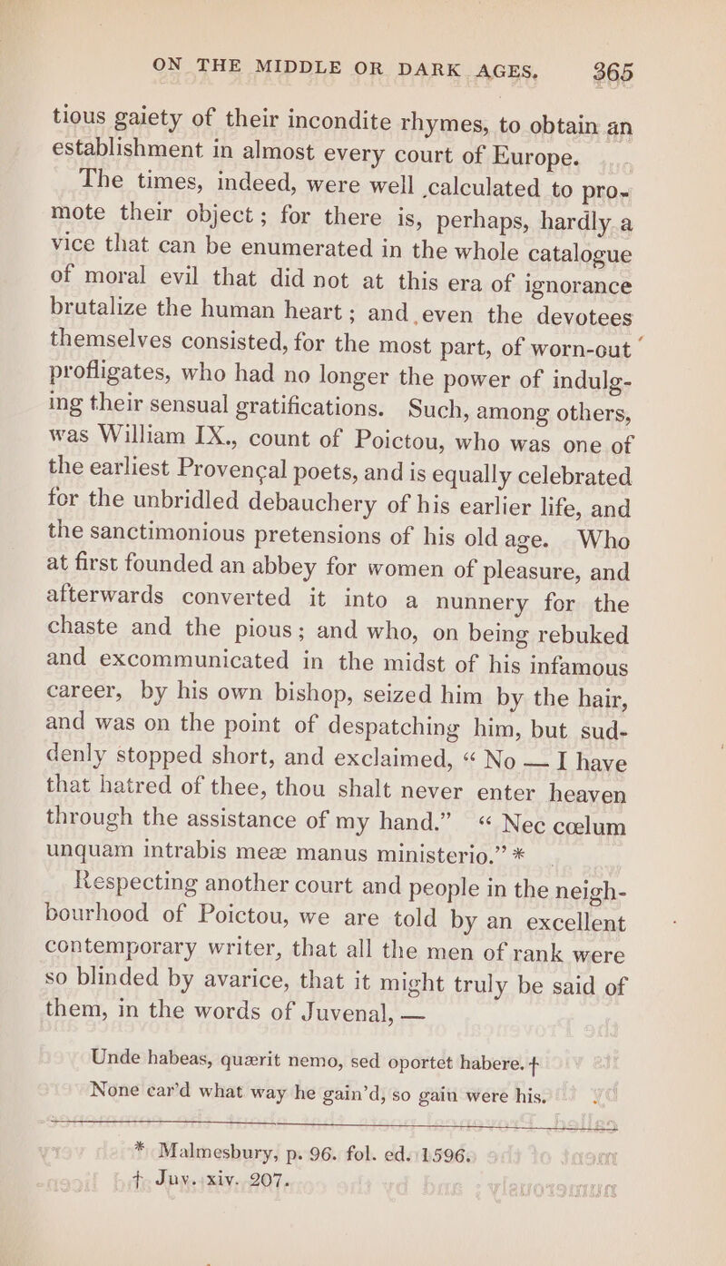 tious gaiety of their incondite rhymes, to obtain an establishment in almost every court of Europe._..,... The times, indeed, were well calculated to pro- mote their object; for there is, perhaps, hardly a vice that can be enumerated in the whole catalogue of moral evil that did not at this era of ignorance brutalize the human heart ; and.even the devotees themselves consisted, for the most part, of worn-out — profligates, who had no longer the power of indulg- ing their sensual gratifications. Such, among others, was William IX., count of Poictou, who was one of the earliest Provencal poets, and is equally celebrated for the unbridled debauchery of his earlier life, and the sanctimonious pretensions of his old age. Who at first founded an abbey for women of pleasure, and afterwards converted it into a nunnery for the chaste and the pious; and who, on being rebuked and excommunicated in the midst of his infamous career, by his own bishop, seized him by the hair, and was on the point of despatching him, but sud- denly stopped short, and exclaimed, «“ No — I have that hatred of thee, thou shalt never enter heaven through the assistance of my hand.” « Nec ccelum unquam intrabis mee manus ministerio.” * Respecting another court and people in the neigh- bourhood of Poictou, we are told by an excellent contemporary writer, that all the men of rank were so blinded by avarice, that it might truly be said of them, in the words of Juvenal, — Unde habeas, quzerit nemo, sed oportet habere. + None car’d what way he gain’d, so gain were his, pry * Malmesbury, p. 96. fol. ed. 1596. f. Juy. xiv. 207.