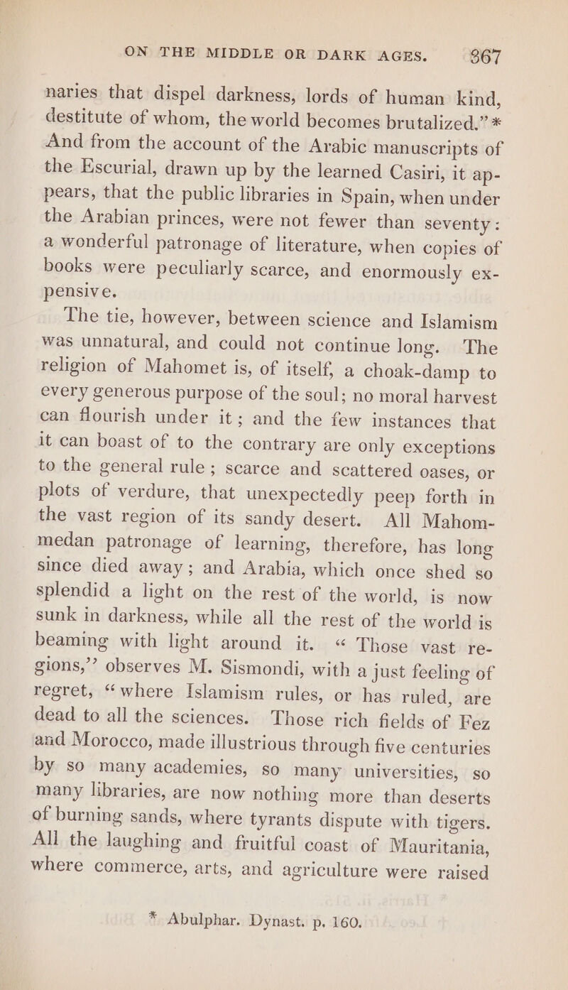 naries that dispel darkness, lords of human kind, destitute of whom, the world becomes brutalized.” * And from the account of the Arabic manuscripts of the Escurial, drawn up by the learned Casiri, it ap- pears, that the public libraries in Spain, when under the Arabian princes, were not fewer than seventy : a wonderful patronage of literature, when copies of books were peculiarly scarce, and enormously ex- pensive. The tie, however, between science and Islamism was unnatural, and could not continue long. The religion of Mahomet is, of itself, a choak-damp to every generous purpose of the soul; no moral harvest can flourish under it; and the few instances that it can boast of to the contrary are only exceptions to the general rule ; scarce and scattered oases, or plots of verdure, that unexpectedly peep forth in the vast region of its sandy desert. All Mahom- medan patronage of learning, therefore, has long since died away; and Arabia, which once shed so splendid a light on the rest of the world, is now sunk in darkness, while all the rest of the world is beaming with light around it. « Those vast re- gions,’ observes M. Sismondi, with a just feeling of regret, “where Islamism rules, or has ruled, are dead to all the sciences. Those rich fields of Fez and Morocco, made illustrious through five centuries by so many academies, so many universities, so many libraries, are now nothing more than deserts of burning sands, where tyrants dispute with tigers. All the laughing and fruitful coast of Mauritania, where commerce, arts, and agriculture were raised * Abulphar. Dynast. p. 160.