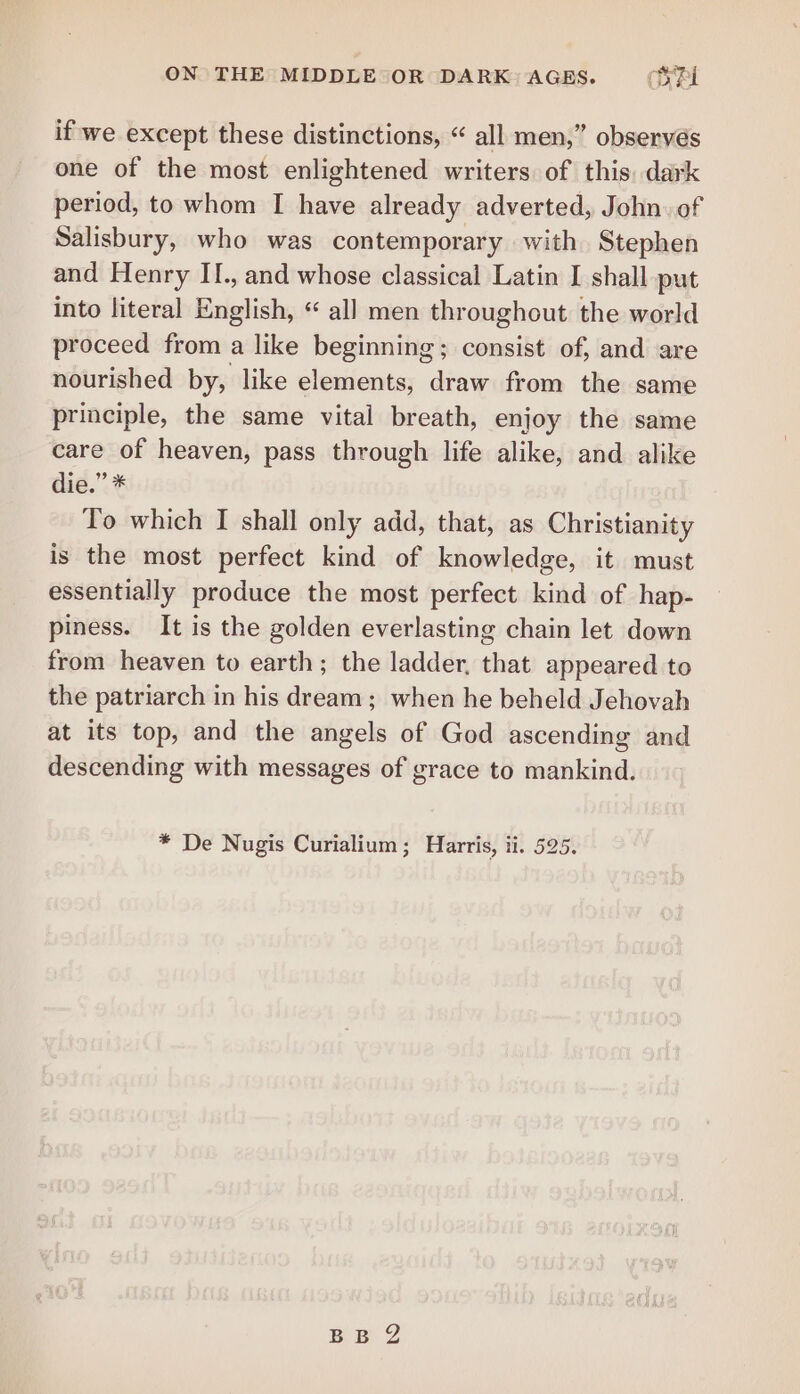 if we except these distinctions, « all men,” observés one of the most enlightened writers of this, dark period, to whom I have already adverted, John. of Salisbury, who was contemporary with Stephen and Henry II., and whose classical Latin I shall put into literal English, “ all men throughout the world proceed from a like beginning; consist of, and are nourished by, like elements, draw from the same principle, the same vital breath, enjoy the same care of heaven, pass through life alike, and alike die.” * To which I shall only add, that, as Christianity is the most perfect kind of knowledge, it must essentially produce the most perfect kind of hap- piness. It is the golden everlasting chain let down from heaven to earth; the ladder, that appeared to the patriarch in his dream ; when he beheld Jehovah at its top, and the angels of God ascending and descending with messages of grace to mankind. * De Nugis Curialium; Harris, ii. 525. BB 2