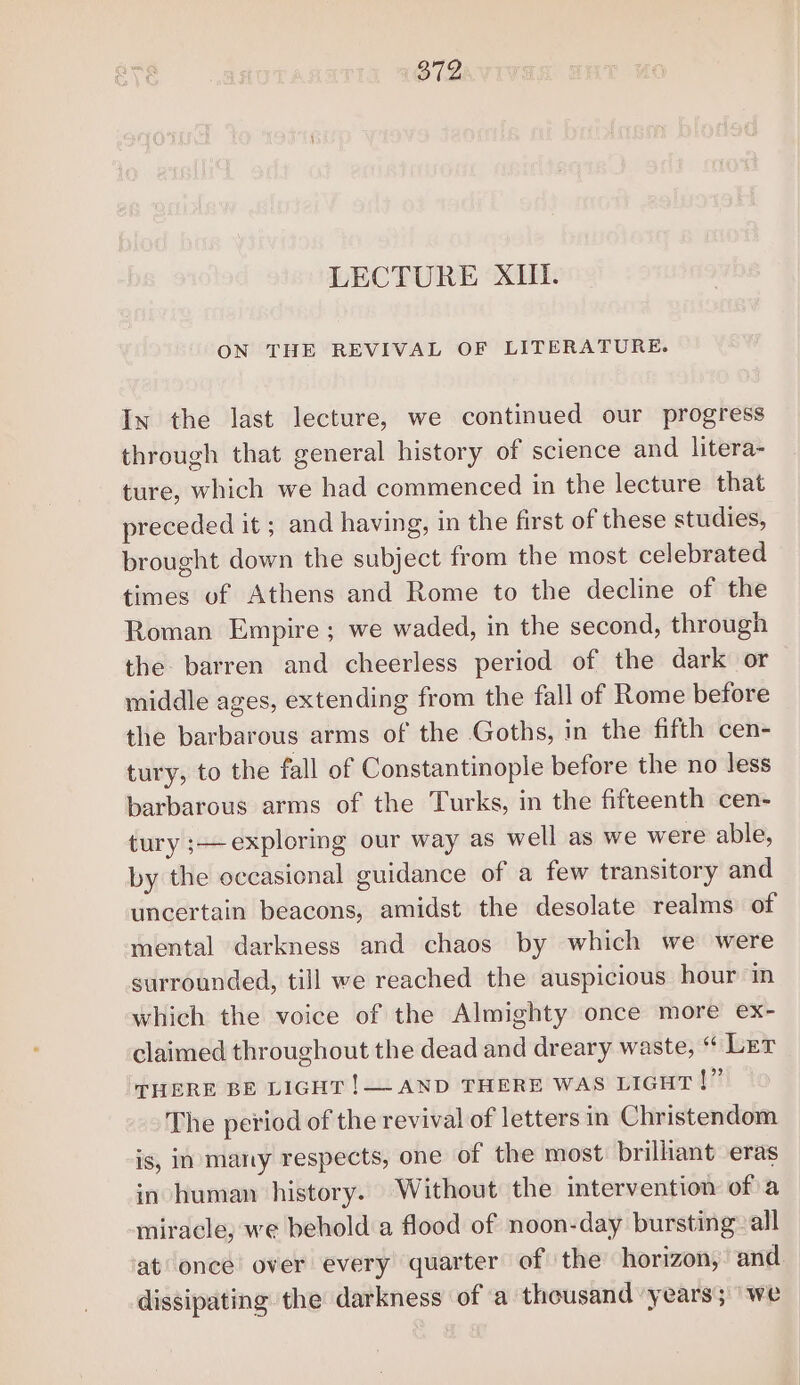 LECTURE XIII. ON THE REVIVAL OF LITERATURE. In the last lecture, we continued our progress through that general history of science and litera- ture, which we had commenced in the lecture that preceded it; and having, in the first of these studies, brought down the subject from the most celebrated times of Athens and Rome to the decline of the Roman Empire ; we waded, in the second, through the barren and cheerless period of the dark or middle ages, extending from the fall of Rome before the barbarous arms of the Goths, in the fifth cen- tury, to the fall of Constantinople before the no less barbarous arms of the Turks, in the fifteenth cen- tury ;— exploring our way as well as we were able, by the occasional guidance of a few transitory and uncertain beacons, amidst the desolate realms of mental darkness and chaos by which we were surrounded, till we reached the auspicious hour in which the voice of the Almighty once more ex- claimed throughout the dead and dreary waste, “ Ler THERE BE LIGHT !— AND THERE WAS LIGHT |” The period of the revival of letters in Christendom is, in many respects, one of the most: brillant eras in human history. Without the intervention of a miracle, we behold a flood of noon-day bursting all at once over every quarter of the horizon, and dissipating the darkness of a thousand years; ‘we