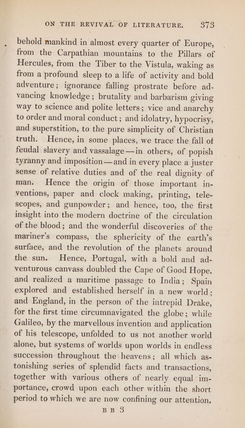 behold mankind in almost every quarter of Europe, from the Carpathian mountains to the Pillars of Hercules, from the Tiber to the Vistula, waking as from a profound sleep to a life of activity and bold adventure ; ignorance falling prostrate before ad- vancing knowledge; brutality and barbarism giving way to science and polite letters; vice and anarchy to order and moral conduct ; and idolatry, hypocrisy, and superstition, to the pure simplicity of Christian truth. Hence, in some places, we trace the fall of feudal slavery and vassalage—in others, of popish tyranny and imposition—and in every place a juster sense of relative duties and of the real dignity of man. Hence the origin of those important in- ventions, paper and clock making, printing, tele- scopes, and gunpowder; and hence, too, the first insight into the modern doctrine of the circulation of the blood; and the wonderful discoveries of the mariner’s compass, the sphericity of the earth’s surface, and the revolution of the planets around the sun. Hence, Portugal, with a bold and ad- venturous canvass doubled the Cape of Good Hope, and realized a maritime passage to India; Spain explored and established herself in a new world; and England, in the person of the intrepid Drake, for the first time circumnavigated the globe; while Galileo, by the marvellous invention and application of his telescope, unfolded to us not another world alone, but systems of worlds upon worlds in endless succession: throughout the: heavens; all which as- tonishing series of splendid facts and transactions, together with various others of nearly equal. im- portance, crowd upon each other within the short period to which we are now confining our attention,