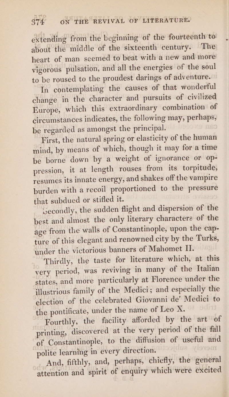 = eal 974 ON THE REVIVAL OF LITERATURE. extending from the beginning of the fourteenth to about the middle of the sixteenth century. The: heart of man seemed to beat with a new and more vigorous pulsation, and all the energies of the soul to be roused to the proudest darings of adventure. In contemplating the causes of that wonderful change in the character and pursuits of civilized Europe, which this extraordinary combination of circumstances indicates, the following may, perhaps, be regarded as amongst the principal. 3 First, the natural spring or elasticity of the human mind, by means of which, though it may for a time be borne down by a weight of ignorance or op- pression, it at length rouses from its torpitude, resumes its innate energy, and shakes off the vampire burden with a recoil proportioned to the pressure that subdued or stifled it. Secondly, the sudden flight and dispersion of the best and almost the only literary characters of the age from the walls of Constantinople, upon the cap- ture of this elegant and renowned city by the Turks, under the victorious banners of Mahomet II. Thirdly, the taste for literature which, at this very period, was reviving in many of the Italian states, and more particularly at Florence under the illustrious family of the Medici; and especially the election of the celebrated Giovanni de’ Medici to the pontificate, under the name of Leo X. Fourthly, the facility afforded by the art of printing, discovered at the very period of the fall of Constantinople, to the diffusion of useful and polite learning in every direction. And, fifthly, and, perhaps, chiefly, the general attention and spirit of enquiry which were excited