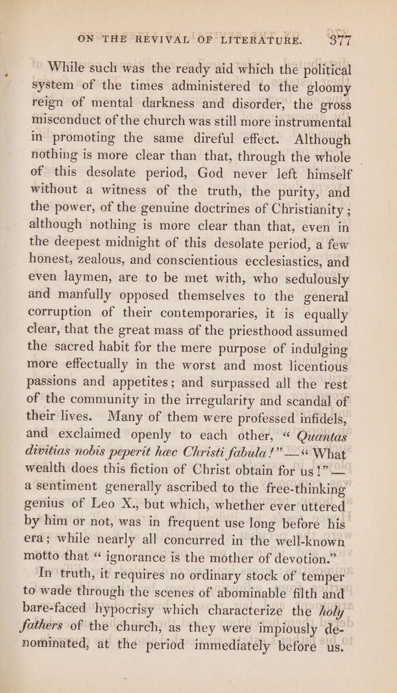 While such was the ready aid which the political system of the times administered to the gloomy reign of mental darkness and disorder, the gross miscenduct of the church was still more instrumental in promoting the same direful effect. Although nothing is more clear than that, through the whole _ of this desolate period, God never left himself without a witness of the truth, the purity, and the power, of the genuine doctrines of Christianity ; although nothing is more clear than that, even in the deepest midnight of this desolate period, a few honest, zealous, and conscientious ecclesiastics, and even laymen, are to be met with, who sedulously and manfully opposed themselves to the general corruption of their contemporaries, it is equally clear, that the great mass of the priesthood assumed the sacred habit for the mere purpose of indulging more effectually in the worst and most licentious passions and appetites; and surpassed all the rest of the community in the irregularity and scandal of their lives. Many of them were professed infidels, and exclaimed openly to each other, “ Quantas divitias nobis peperit hec Christi fabula!” —« What wealth does this fiction of Christ obtain for us 1” — a sentiment generally ascribed to the free-thinking genius of Leo X., but which, whether ever uttered by him or not, was in frequent use long before his era; while nearly all concurred in the well-known motto that “ ignorance is the mother of devotion.” In truth, it requires no ordinary stock of temper to wade through the scenes of abominable filth and bare-faced hypocrisy which characterize the holy fathers of the church, as they were impiously de- nominated, at the period immediately before us.