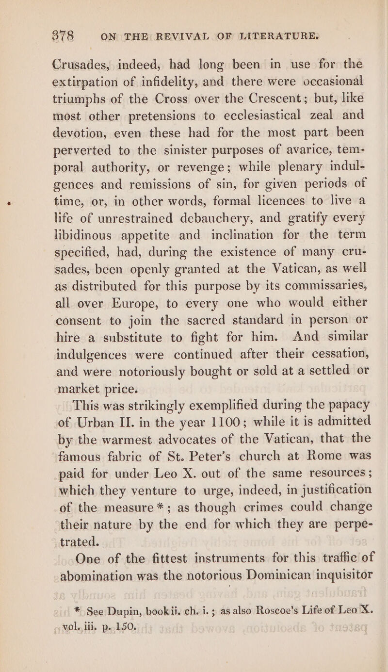 Crusades, indeed, had long been in use for the extirpation of infidelity, and there were occasional triumphs of the Cross over the Crescent; but, like most other pretensions to ecclesiastical zeal and devotion, even these had for the most part been perverted to the sinister purposes of avarice, tem- poral authority, or revenge; while plenary indul- gences and remissions of sin, for given periods of time, or, in other words, formal licences to live a life of unrestrained debauchery, and gratify every libidinous appetite and inclination for the term specified, had, during the existence of many cru- sades, been openly granted at the Vatican, as well as distributed for this purpose by its commissaries, all over Europe, to every one who would either consent to join the sacred standard in person or hire a substitute to fight for him. And similar indulgences were continued after their cessation, and were notoriously bought or sold at a settled or market price. This was strikingly exemplified during the papacy of Urban II. in the year 1100; while it is admitted by the warmest advocates of the Vatican, that the famous fabric of St. Peter’s church at Rome was paid for under Leo X. out of the same resources ; which they venture to urge, indeed, in justification of the measure *; as though crimes could change their nature by the end for which they are perpe- trated. One of the fittest instruments for this traffic of abomination was the notorious Dominican inquisitor * See Dupin, bookii. ch. i. ; as also Roscoe’s Life of Leo X. vol. iii, p..150.