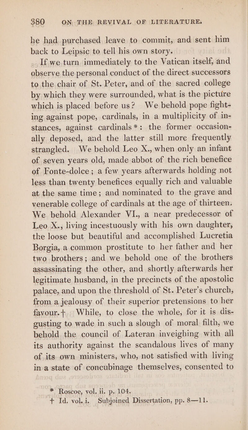 he had purchased leave to commit, and sent him back to Leipsic to tell his own story. If we turn immediately to the Vatican itself, and observe the personal conduct of the direct successors to the chair of St. Peter, and of the sacred college by which they were surrounded, what is the picture which is placed before us? We behold pope fight- ing against pope, cardinals, in a multiplicity of in- stances, against cardinals*: the former occasion- ally deposed, and the latter still more frequently strangled. We behold Leo X., when only an infant of seven years old, made abbot of the rich benefice of Fonte-dolce ; a few years afterwards holding not less than twenty benefices equally rich and valuable at the same time; and nominated to the grave and venerable college of cardinals at the age of thirteen. We behold Alexander VI., a near predecessor of Leo X., living incestuously with his own daughter, the loose but beautiful and accomplished Lucretia Borgia, a common prostitute to her father and her two brothers; and we behold one of the brothers assassinating the other, and shortly afterwards her legitimate husband, in the precincts of the apostolic palace, and upon the threshold of St. Peter's church, from a jealousy of their superior pretensions to her favour.+. While, to close the whole, for it is dis- gusting to wade in such a slough of moral filth, we behold. the council of Lateran inveighing with all its authority against the scandalous lives of many of its own ministers, who, not satisfied with living ina state of concubinage themselves, consented to * Roscoe, vol. ii. p, 104. + Id. vol. i. Subjoined Dissertation, pp. 8—11.