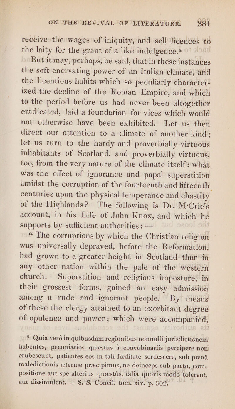 receive the wages of iniquity, and sell licences to the laity for the grant of a like indulgence.* But it may, perhaps, be said, that in these instances the soft enervating power of an Italian climate, and the licentious habits which so peculiarly character: ized the decline of the Roman Empire, and which to the period before us had never been altogether eradicated, laid a foundation for vices which would not otherwise have been exhibited. Let us then direct our attention to a climate of another kind; let us turn to the hardy and proverbially virtuous inhabitants of Scotland, and proverbially virtuous, too, from the very nature of the climate itself: what was the effect of ignorance and papal superstition amidst the corruption of the fourteenth and fifteenth | centuries upon the physical temperance and chastity of the Highlands ? The following is Dr. M&lt; Crie’s account, in his Life of John Knox, and which he supports by sufficient authorities : — “The corruptions by which the Christian religion was universally depraved, before the Reformation, had grown to a greater height in Scotland than in any other nation within the pale of the western church. Superstition and religious imposture, in their grossest forms, gained an easy admission among a rude and ignorant people. By means of these the clergy attained to an exorbitant degree of opulence and power; which were accompanied, * Quia vero in quibusdam regionibus nonnulli jurisdictionem habentes, pecuniarios questus a concubinariis percipere non’ erubescunt, patientes eos in tali foeditate sordescere, sub poenA maledictionis eterna precipimus, ne deinceps sub pacto, com- positione aut spe alterius questiis, talia quovis modo tolerent, aut dissimulent. — §. S. Concil. tom. xiv. p. 302.