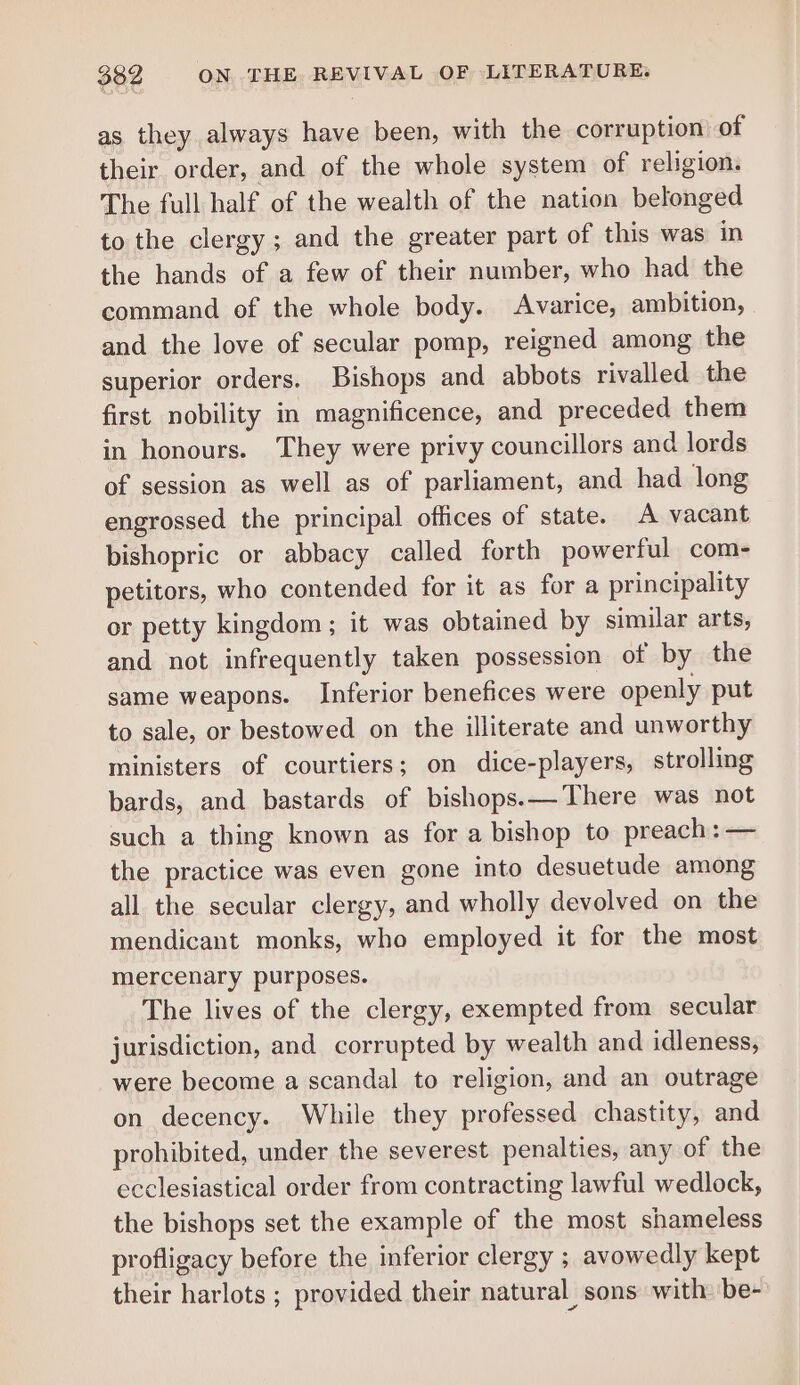 as they always have been, with the corruption of their order, and of the whole system of religion. The full half of the wealth of the nation belonged to the clergy; and the greater part of this was in the hands of a few of their number, who had the command of the whole body. Avarice, ambition, and the love of secular pomp, reigned among the superior orders. Bishops and abbots rivalled the first nobility in magnificence, and preceded them in honours. They were privy councillors and lords of session as well as of parliament, and had long engrossed the principal offices of state. A vacant bishopric or abbacy called forth powerful com- petitors, who contended for it as for a principality or petty kingdom; it was obtained by similar arts, and not infrequently taken possession of by the same weapons. Inferior benefices were openly put to sale, or bestowed on the illiterate and unworthy ministers of courtiers; on dice-players, strolling bards, and bastards of bishops.—There was not such a thing known as for a bishop to preach: — the practice was even gone into desuetude among all the secular clergy, and wholly devolved on the mendicant monks, who employed it for the most mercenary purposes. The lives of the clergy, exempted from secular jurisdiction, and corrupted by wealth and idleness, were become a scandal to religion, and an outrage on decency. While they professed chastity, and prohibited, under the severest penalties, any of the ecclesiastical order from contracting lawful wedlock, the bishops set the example of the most shameless profligacy before the inferior clergy ; avowedly kept their harlots ; provided their natural sons with. be-