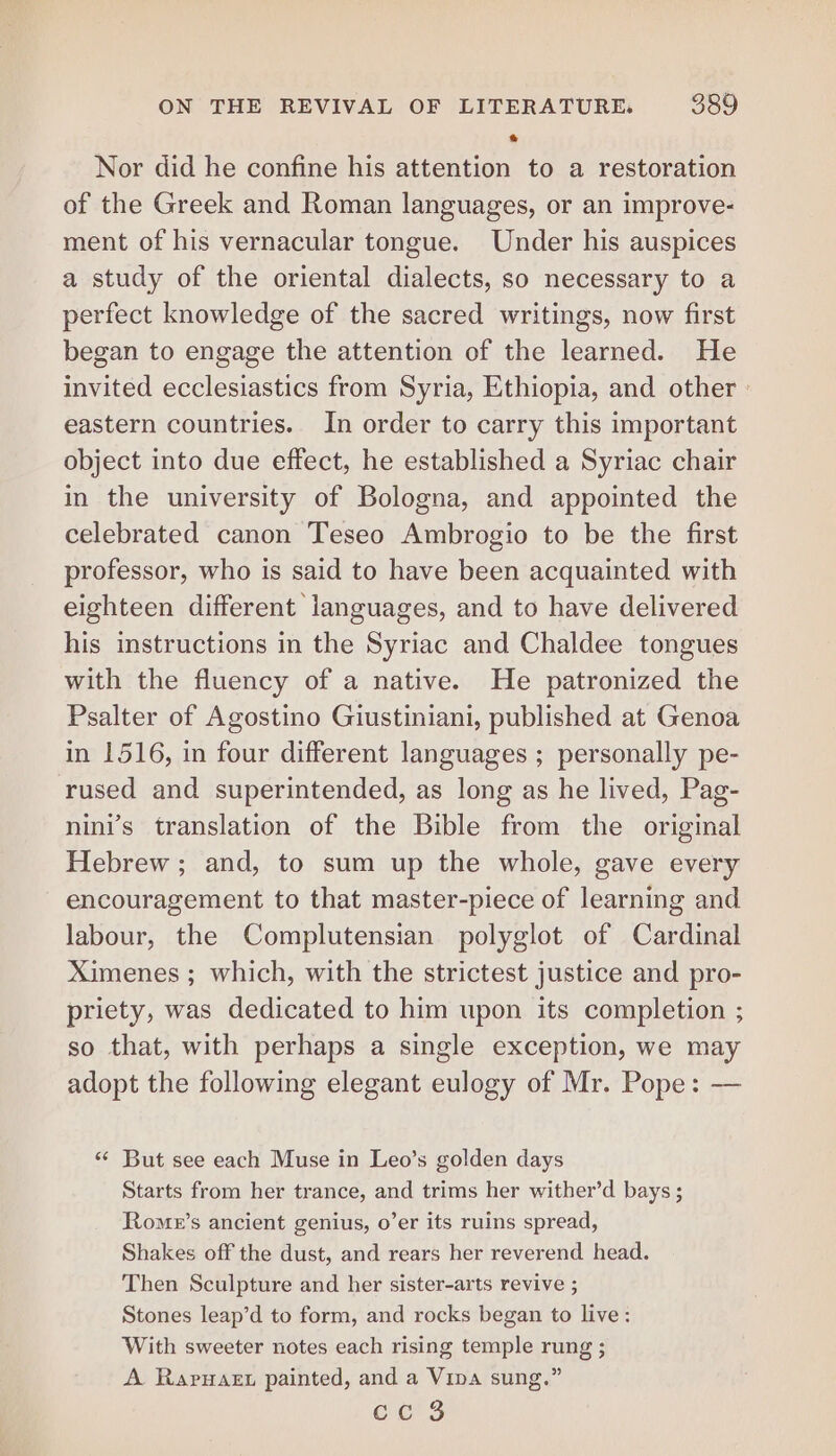 * Nor did he confine his attention to a restoration of the Greek and Roman languages, or an improve- ment of his vernacular tongue. Under his auspices a study of the oriental dialects, so necessary to a perfect knowledge of the sacred writings, now first began to engage the attention of the learned. He invited ecclesiastics from Syria, Ethiopia, and other - eastern countries. In order to carry this important object into due effect, he established a Syriac chair in the university of Bologna, and appointed the celebrated canon Teseo Ambrogio to be the first professor, who is said to have been acquainted with eighteen different languages, and to have delivered his instructions in the Syriac and Chaldee tongues with the fluency of a native. He patronized the Psalter of Agostino Giustiniani, published at Genoa in 1516, in four different languages ; personally pe- rused and superintended, as long as he lived, Pag- nini’s translation of the Bible from the original Hebrew; and, to sum up the whole, gave every encouragement to that master-piece of learning and labour, the Complutensian polyglot of Cardinal Ximenes ; which, with the strictest justice and pro- priety, was dedicated to him upon its completion ; so that, with perhaps a single exception, we may adopt the following elegant eulogy of Mr. Pope: — «* But see each Muse in Leo’s golden days Starts from her trance, and trims her wither’d bays ; Rome’s ancient genius, o’er its ruins spread, Shakes off the dust, and rears her reverend head. Then Sculpture and her sister-arts revive ; Stones leap’d to form, and rocks began to live: With sweeter notes each rising temple rung ; A RapyHaet painted, and a Vina sung.”