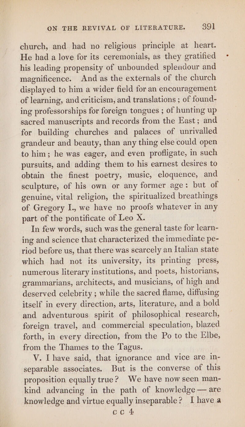 church, and had no religious principle at heart. He had a love for its ceremonials, as they gratified his leading propensity of unbounded splendour and magnificence. And as the externals of the church displayed to him a wider field for an encouragement of learning, and criticism, and translations ; of found- ing professorships for foreign tongues ; of hunting up sacred manuscripts and records from the East; and for building churches and palaces of unrivalled grandeur and beauty, than any thing else could open to him; he was eager, and even profligate, in such pursuits, and adding them to his earnest desires to obtain the finest poetry, music, eloquence, and sculpture, of his own or any former age: but of genuine, vital religion, the spiritualized breathings of Gregory I., we have no proofs whatever in any part of the pontificate of Leo X. In few words, such was the general taste for learn- ing and science that characterized the immediate pe- riod before us, that there was scarcely an Italian state which had not its university, its printing press, numerous literary institutions, and poets, historians, grammarians, architects, and musicians, of high and deserved celebrity ; while the sacred flame, diffusing itself in every direction, arts, literature, and a bold and adventurous spirit of philosophical research, foreign travel, and commercial speculation, blazed forth, in every direction, from the Po to the Elbe, from the Thames to the Tagus. V. [have said, that ignorance and vice are in- separable associates. But is the converse of this proposition equally true? We have now seen man- kind advancing in the path of knowledge — are knowledge and virtue equally inseparable? I have a
