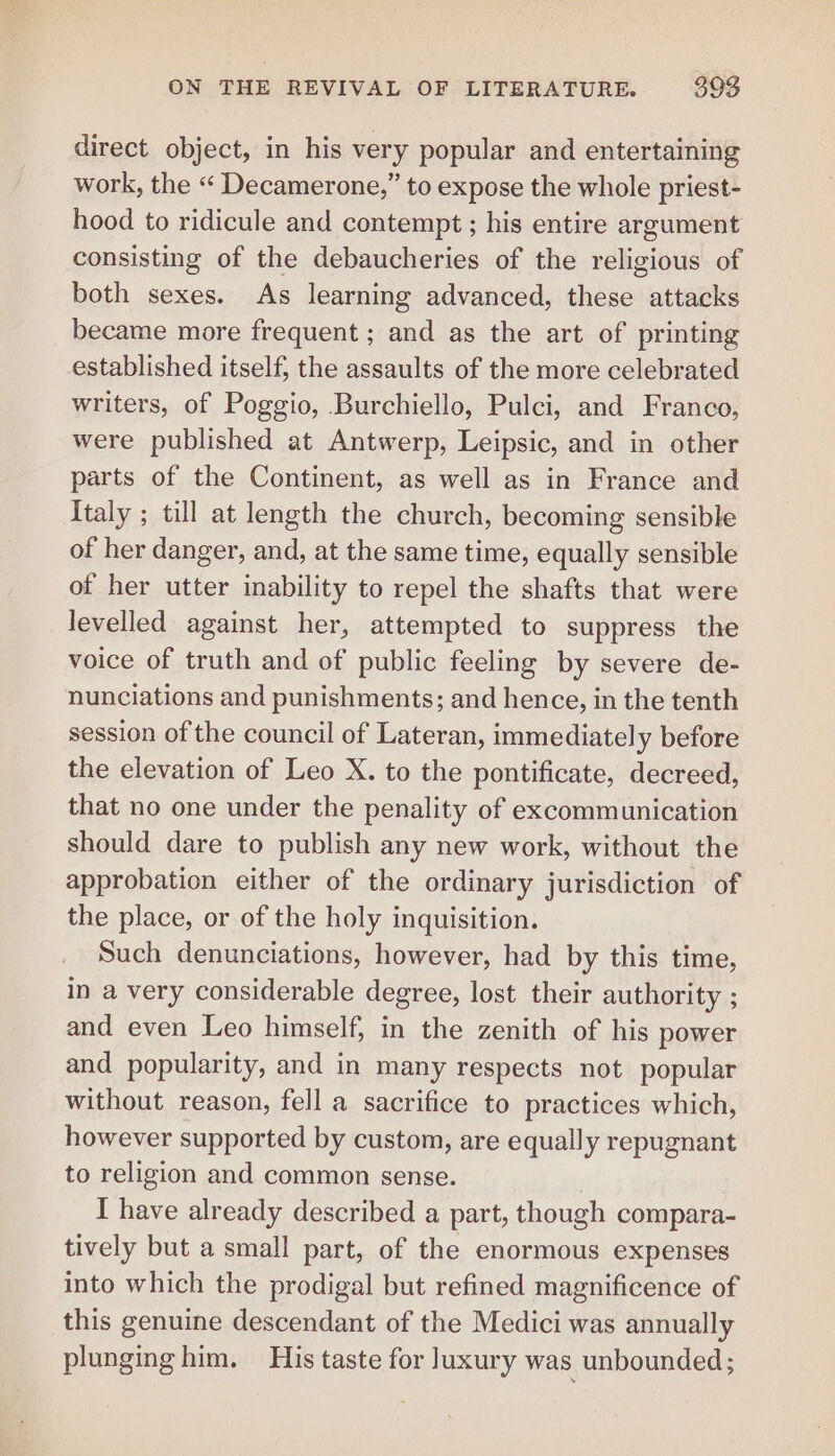 direct object, in his very popular and entertaining work, the “ Decamerone,” to expose the whole priest- hood to ridicule and contempt ; his entire argument consisting of the debaucheries of the religious of both sexes. As learning advanced, these attacks became more frequent ; and as the art of printing established itself, the assaults of the more celebrated writers, of Poggio, Burchiello, Pulci, and Franco, were published at Antwerp, Leipsic, and in other parts of the Continent, as well as in France and Italy ; till at length the church, becoming sensible of her danger, and, at the same time, equally sensible of her utter inability to repel the shafts that were levelled against her, attempted to suppress the voice of truth and of public feeling by severe de- nunciations and punishments; and hence, in the tenth session of the council of Lateran, immediately before the elevation of Leo X. to the pontificate, decreed, that no one under the penality of excommunication should dare to publish any new work, without the approbation either of the ordinary jurisdiction of the place, or of the holy inquisition. Such denunciations, however, had by this time, in a very considerable degree, lost their authority ; and even Leo himself, in the zenith of his power and popularity, and in many respects not popular without reason, fell a sacrifice to practices which, however supported by custom, are equally repugnant to religion and common sense. I have already described a part, though compara- tively but a small part, of the enormous expenses into which the prodigal but refined magnificence of this genuine descendant of the Medici was annually plunging him. His taste for Juxury was unbounded;