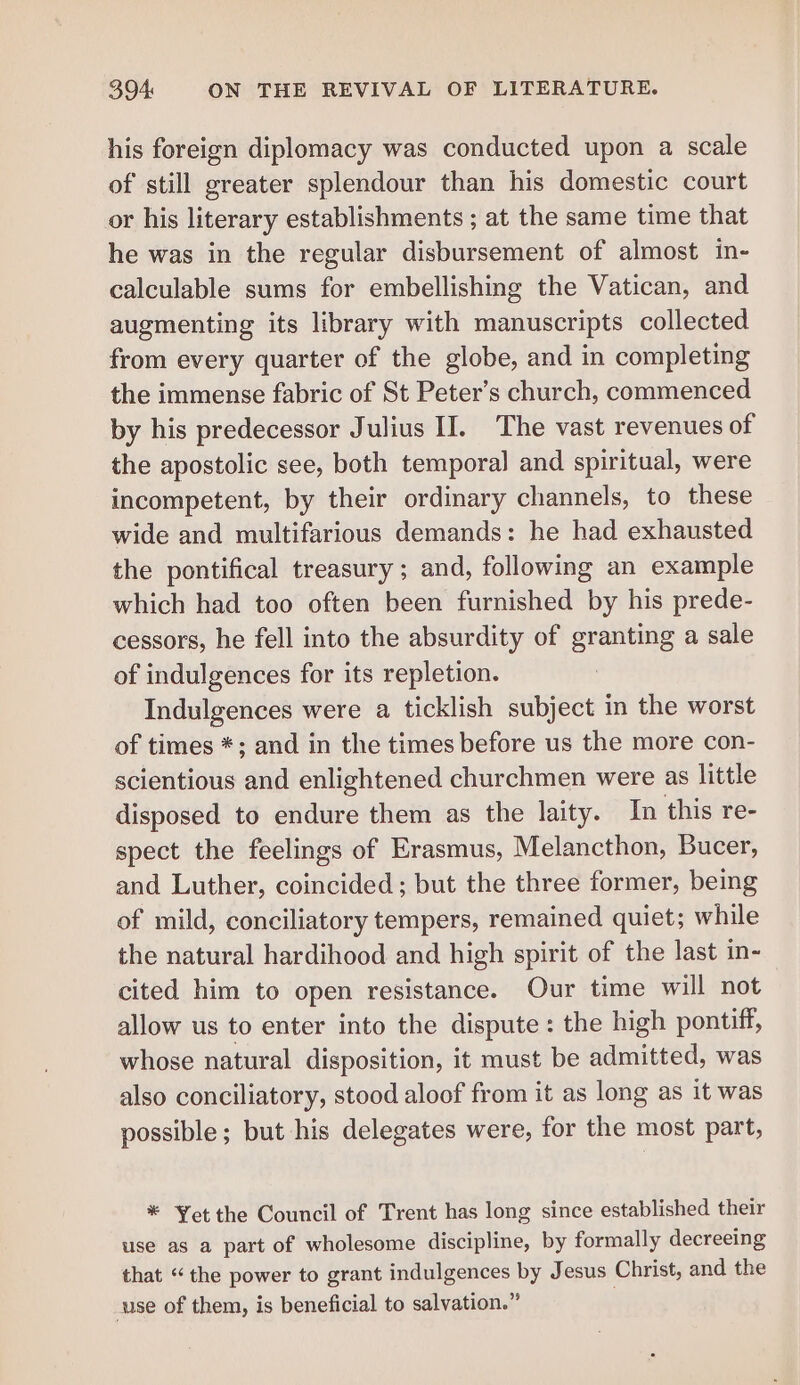 his foreign diplomacy was conducted upon a scale of still greater splendour than his domestic court or his literary establishments ; at the same time that he was in the regular disbursement of almost in- calculable sums for embellishing the Vatican, and augmenting its library with manuscripts collected from every quarter of the globe, and in completing the immense fabric of St Peter’s church, commenced by his predecessor Julius II. The vast revenues of the apostolic see, both temporal and spiritual, were incompetent, by their ordinary channels, to these wide and multifarious demands: he had exhausted the pontifical treasury ; and, following an example which had too often been furnished by his prede- cessors, he fell into the absurdity of granting a sale of indulgences for its repletion. Indulgences were a ticklish subject in the worst of times *; and in the times before us the more con- scientious and enlightened churchmen were as little disposed to endure them as the laity. In this re- spect the feelings of Erasmus, Melancthon, Bucer, and Luther, coincided; but the three former, being of mild, conciliatory tempers, remained quiet; while the natural hardihood and high spirit of the last in- cited him to open resistance. Our time will not allow us to enter into the dispute : the high pontiff, whose natural disposition, it must be admitted, was also conciliatory, stood aloof from it as long as it was possible; but his delegates were, for the most part, * Yet the Council of Trent has long since established their use as a part of wholesome discipline, by formally decreeing that “the power to grant indulgences by Jesus Christ, and the use of them, is beneficial to salvation.”