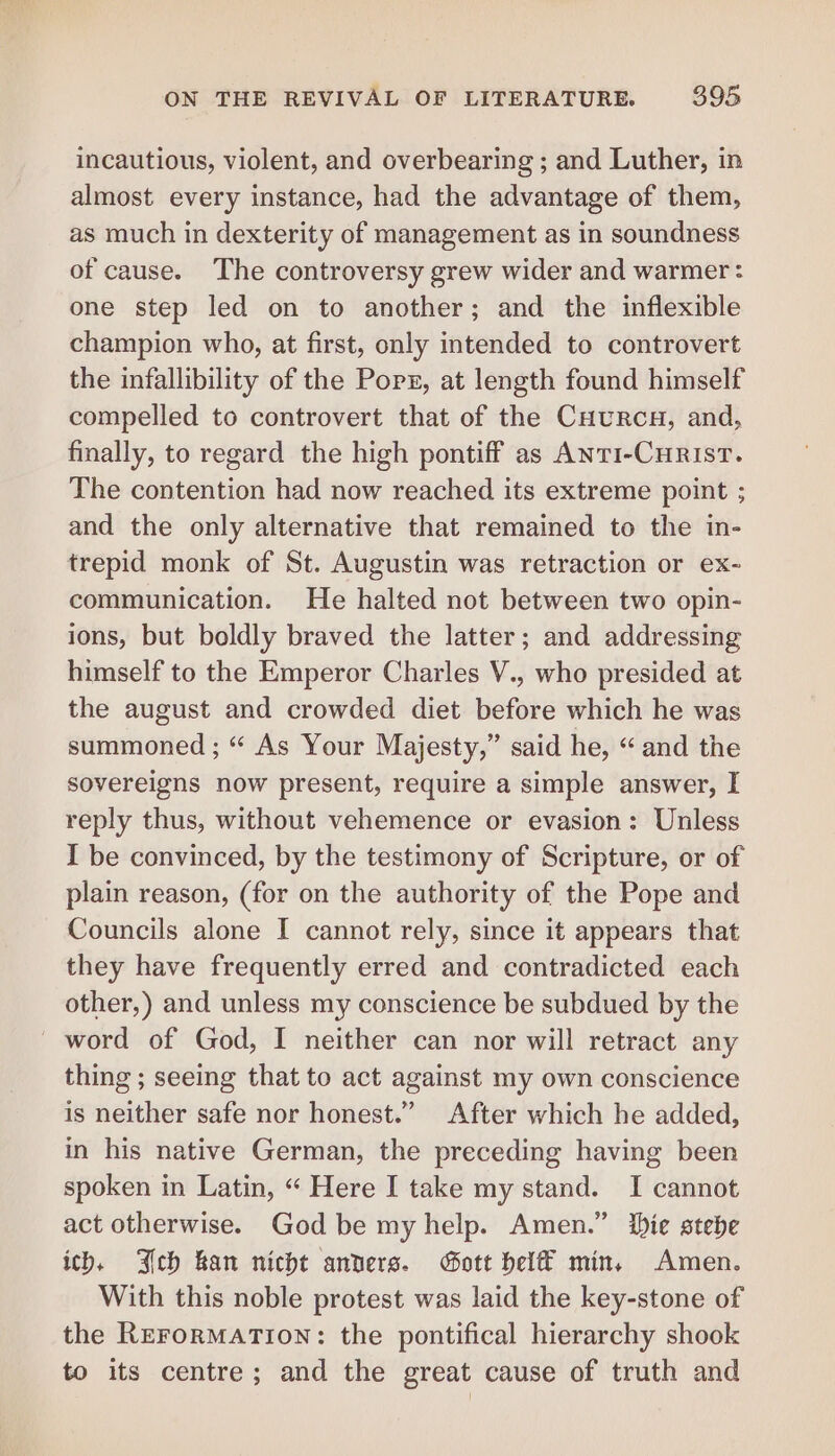 incautious, violent, and overbearing ; and Luther, in almost every instance, had the advantage of them, as much in dexterity of management as in soundness of cause. The controversy grew wider and warmer: one step led on to another; and the inflexible champion who, at first, only intended to controvert the infallibility of the Pops, at length found himself compelled to controvert that of the Cuurcg, and, finally, to regard the high pontiff as AnTI-CHRISsT. The contention had now reached its extreme point ; and the only alternative that remained to the in- trepid monk of St. Augustin was retraction or ex- communication. He halted not between two opin- ions, but boldly braved the latter; and addressing himself to the Emperor Charles V., who presided at the august and crowded diet before which he was summoned ; “ As Your Majesty,” said he, “and the sovereigns now present, require a simple answer, I reply thus, without vehemence or evasion: Unless I be convinced, by the testimony of Scripture, or of plain reason, (for on the authority of the Pope and Councils alone I cannot rely, since it appears that they have frequently erred and contradicted each other,) and unless my conscience be subdued by the word of God, I neither can nor will retract any thing ; seeing that to act against my own conscience is neither safe nor honest.” After which he added, in his native German, the preceding having been spoken in Latin, “ Here I take my stand. I cannot act otherwise. God be my help. Amen.” Die stebe ich, Jeb han nicht anvers. Gott hel min. Amen. With this noble protest was laid the key-stone of the ReErormaTion: the pontifical hierarchy shook to its centre; and the great cause of truth and