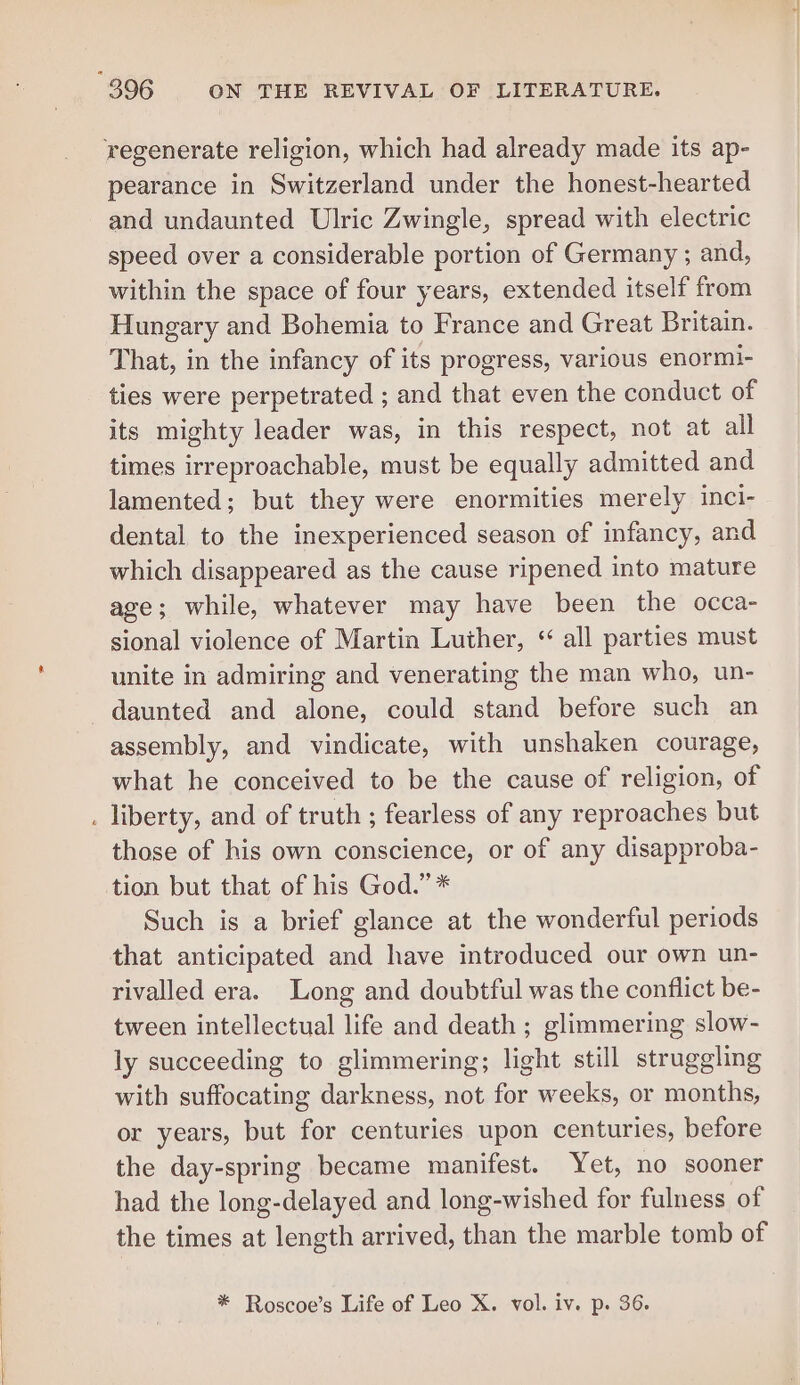 regenerate religion, which had already made its ap- pearance in Switzerland under the honest-hearted and undaunted Ulric Zwingle, spread with electric speed over a considerable portion of Germany ; and, within the space of four years, extended itself from Hungary and Bohemia to France and Great Britain. That, in the infancy of its progress, various enormi- ties were perpetrated ; and that even the conduct of its mighty leader was, in this respect, not at all times irreproachable, must be equally admitted and lamented; but they were enormities merely inci- dental to the inexperienced season of infancy, and which disappeared as the cause ripened into mature age; while, whatever may have been the occa- sional violence of Martin Luther, “ all parties must unite in admiring and venerating the man who, un- daunted and alone, could stand before such an assembly, and vindicate, with unshaken courage, what he conceived to be the cause of religion, of . liberty, and of truth ; fearless of any reproaches but those of his own conscience, or of any disapproba- tion but that of his God.” * Such is a brief glance at the wonderful periods that anticipated and have introduced our own un- rivalled era. Long and doubtful was the conflict be- tween intellectual life and death ; glimmering slow- ly succeeding to glimmering; light still struggling with suffocating darkness, not for weeks, or months, or years, but for centuries upon centuries, before the day-spring became manifest. Yet, no sooner had the long-delayed and long-wished for fulness of the times at length arrived, than the marble tomb of * Roscoe’s Life of Leo X. vol. iv. p. 36.