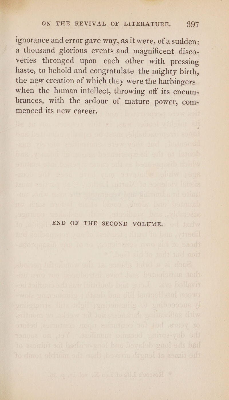 ignorance and error gave way, as it were, of a sudden; a thousand glorious events and magnificent disco- veries thronged upon each other with pressing haste, to behold and congratulate the mighty birth, the new creation of which they were the harbingers when the human intellect, throwing off its encum- brances, with the ardour of mature power, com- menced its new career. END OF THE SECOND VOLUME.