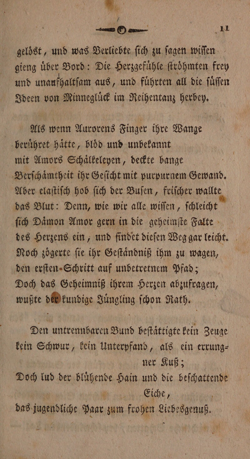 . un On / 11 gelöst, und was Verliebte ſich zu ſagen wiſſen gieng über Bord: Die Herzgefuͤhle ſtroͤhmten frey und unaufhaltſam aus, und fuͤhrten all die ſuͤſſen Ideen von Minnegluͤck im Reihentanz herbey. Als wenn Aurorens Finger ihre Wange beruͤhret Hätte, bloͤd und unbekannt mit Amors Schaͤlkeleyen, deckte bange Berſchaͤmtheit ihr Geſicht mit purpurnem Gewand. Aber elaſtiſch hob ſich der Buſen, friſcher wallte das Blut: Denn, wie wir alle wiſſen, ſchleicht ſich Daͤmon Amor gern in die geheimſte Falte des Herzens ein, und findet dieſen Weg gar leicht. Noch zoͤgerte ſie ihr Geſtaͤndniß ihm zu wagen, den erſten⸗Schritt auf unbetretnem Pfad; Doch das Geheimniß ihrem Herzen abzufragen, wußte di kundige Juͤngling ſchon Rath. Den untrennbaren Bund beſtaͤttigte kein Zeuge kein Schwur, kein Unterpfand, als ein errung⸗ ner Kuß; Doch lud der bluͤhende Hain und die beſchattende Be das jugendliche Paar zum frohen Liebesgenuß.