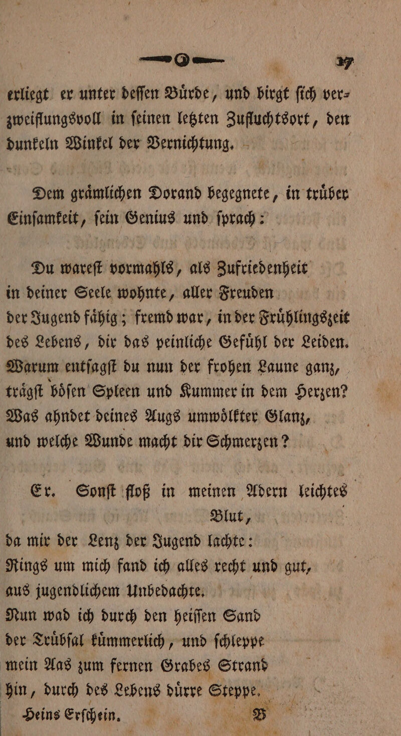 erliegt er unter deſſen Buͤrde, und birgt fich ver⸗ zweiflungsvoll in ſeinen letzten Zufluchtsort, den dunkeln Winkel der neee Dem en Dorand begegnete, in truͤber Einſamkeit, ſein Genius und ſprach: Du wareſt vormahls, als Zufriedenheit in deiner Seele wohnte, aller Freuden der Jugend faͤhig; fremd war, in der Fruͤhlingszeit des Lebens, dir das peinliche Gefuͤhl der Leiden. Warum entſagſt du nun der frohen Laune ganz, traͤgſt boͤſen Spleen und Kummer in dem Herzen? Was ahndet deines Augs umwoͤlkter Glanz, und welche Wunde macht dir Schmerzen ? Er. n floß in meinen Adern idee Blut, da mir der Lenz der Jugend lachte: Rings um mich fand ich alles recht und gut, aus jugendlichem Unbedachte. Nun wad ich durch den heiſſen Sand der Truͤbſal kuͤmmerlich, und ſchleppe mein Aas zum fernen Grabes Strand hin, durch des Lebens duͤrre Steppe Lafer Ba x Heins erschein. Bi u 9 Ie e