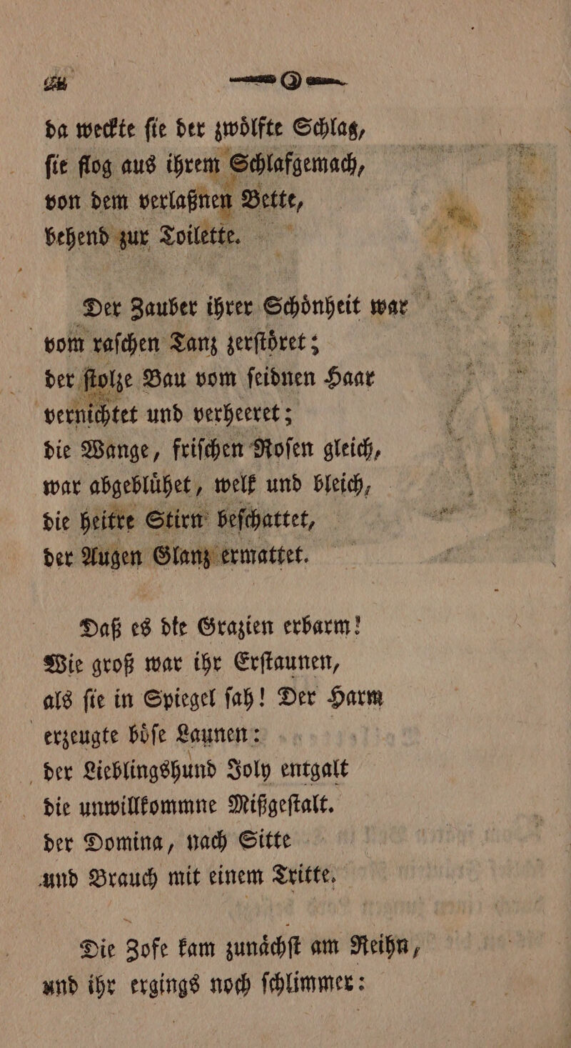 da weckte fie der zwölf Schlag, ſit flog aus ihrem Schlafgemach, von dem verlaßnen Bette, behend zur Toilette. ne vom raſchen Tanz zerſtöͤret; des ſtolze Bau vom ſeidnen Haar | vernichtet und verheeret; die Wange, friſchen Roſen gleich, war abgebluͤhet, welk und bleich, die heitre Stirn beſchattet, der Augen Glanz ermattet. Daß es die Grazien erbarm! Wie groß war ihr Erſtaunen, als ſie in Spiegel ſah! Der Harm erzeugte boͤſe Launen: der Lieblingshund Joly entgalt der Domina, hach Sitte und Brauch mit einem Tritte. Die Zofe kam zunaͤchſt am Reihn, und ihr ergings noch ſchlimmer: