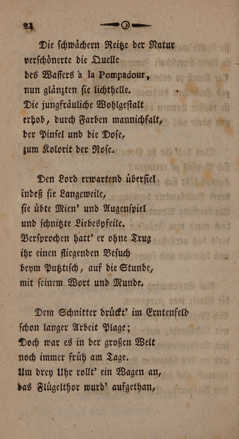 Die ſchwaͤchern Reitze der Natur verſchoͤnerte die Quelle | des Waſſers a la Pompadour, nun glaͤnzten fie lichthelle. 12 Die jungfraͤuliche Wohlgeſtalt erhob, durch Farben mannichfalt, der Pinſel und die Doſe, zum Kolorit der Roſe. Den Lord erwartend uͤberfiel indeß ſie Langeweile, fie übte Mien' und Augenſpiel und ſchnitzte Liebespfeile. Berfprochen hatt? er ohne Trug ihr einen fliegenden Beſuch beym Putztiſch, auf die Stunde, mit feinem Wort und Munde, Dem Schnitter druͤckt' im Erntenfeld ſchon langer Arbeit Plage; 8 Doch war es in der großen Welt noch immer fruͤh am Tage. Um drey Uhr rollt' ein Wagen an, das Fluͤgelthor wurd? aufgethan,