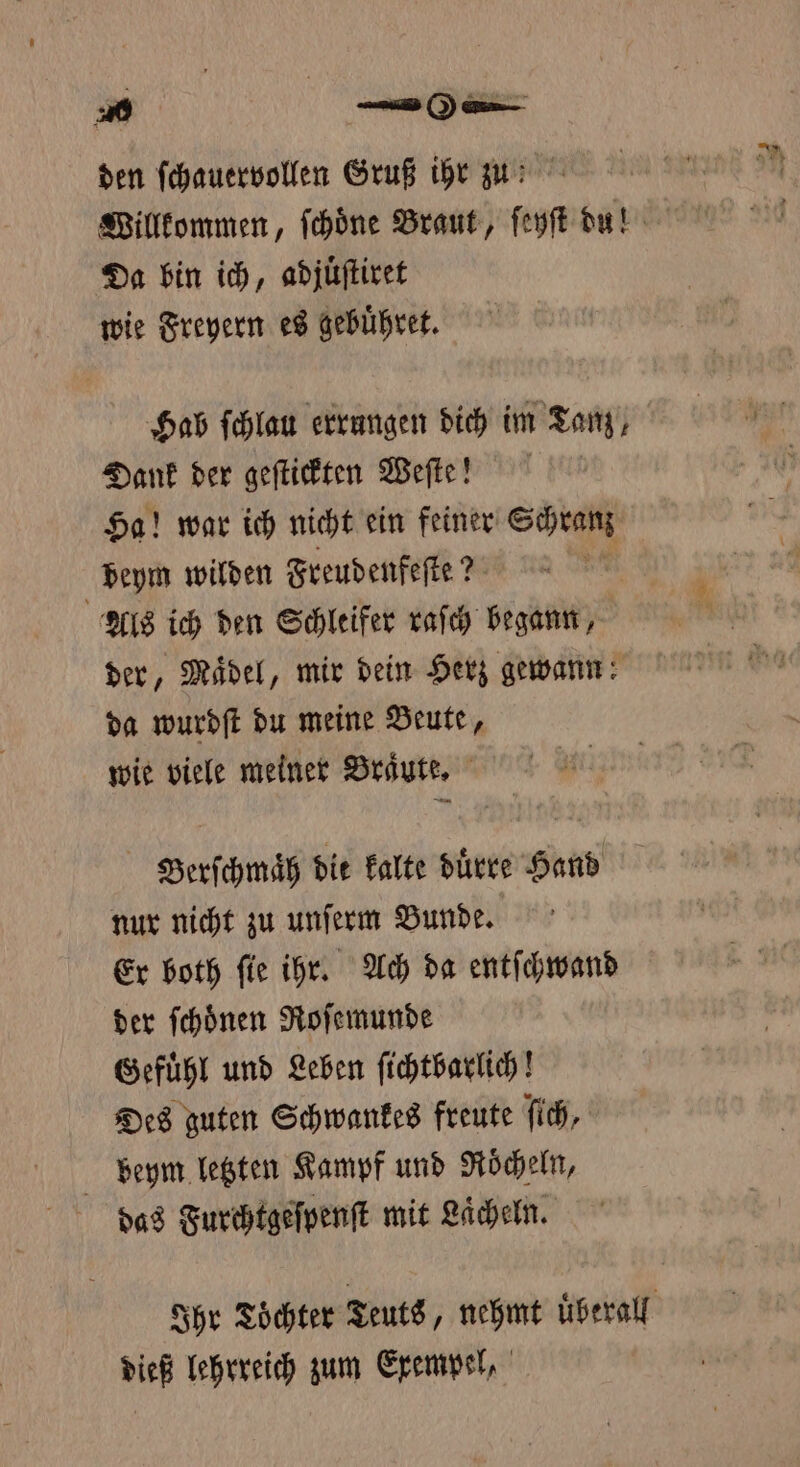 20 el . den ſchauervollen Gruß ihr zn Willkommen, ſchoͤne Braut, ſeyſt dun Da bin ich, adjuͤſtiret wie Freyern es gebuͤhret. Hab ſchlau errungen dich im Tanz, Dank der geſtickten Weſte! Ha! war ich nicht ein feiner Schranz beym wilden Freudenfeſte? | Als ich den Schleifer raſch begann, der, Mädel, mir dein Herz gewann: da wurdſt du meine Beute, wie viele meiner Braͤute. Berſchmaͤh die kalte duͤrre Hand nur nicht zu unſerm Bunde. Er both fie ihr. Ach da entſchwand der ſchoͤnen Roſemunde Gefuͤhl und Leben ſichtbarlich! Des guten Schwankes freute ſich, beym letzten Kampf und Roͤcheln, das Furchtgeſpenſt mit Lächeln. Ihr Tochter Teuts, nehmt uberall dieß lehrreich zum Exempel,