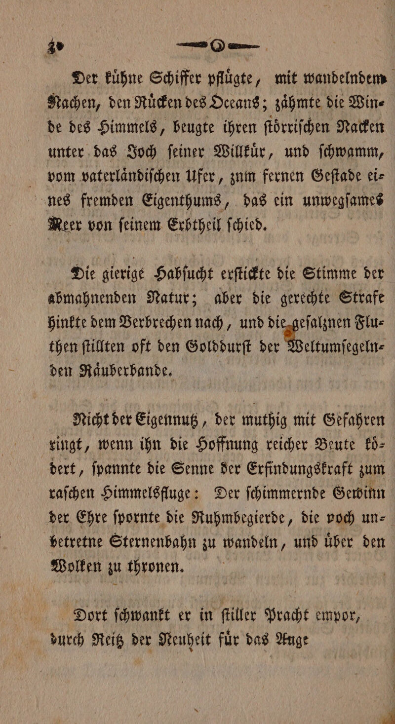 gs —0— Der kuͤhne Schiffer pflügte, mit wandelndem Nachen, den Ruͤcken des Oceans; zaͤhmte die Win⸗ de des Himmels, beugte ihren ſtoͤrriſchen Nacken unter das Joch ſeiner Willkuͤr, und ſchwamm, vom vaterlaͤndiſchen Ufer, zum fernen Geſtade eis nes fremden Eigenthums, das ein unwegſames Meer von ſeinem Erbtheil ſchied. | Die gierige Habſucht erſtickte die Stimme der abmahnenden Natur; aber die gerechte Strafe hinkte dem Verbrechen nach, und die geſalznen Flu⸗ then ſtillten oft den Golddurſt 6. Wise den Raͤuberbande. Nicht der Eigennutz, der muthig mit Gefahren ringt, wenn ihn die Hoffnung reicher Beute koͤ⸗ dert, ſpannte die Senne der Erfindungskraft zum raſchen Himmelsfluge: Der ſchimmernde Gewinn der Ehre ſpornte die Ruhmbegierde, die voch un⸗ betretne Sternenbahn zu wandeln, und uͤber den Wolken zu thronen. Däiort ſchwankt er in ſtiller Pracht empor, durch Reitz der Neuheit für das Auge