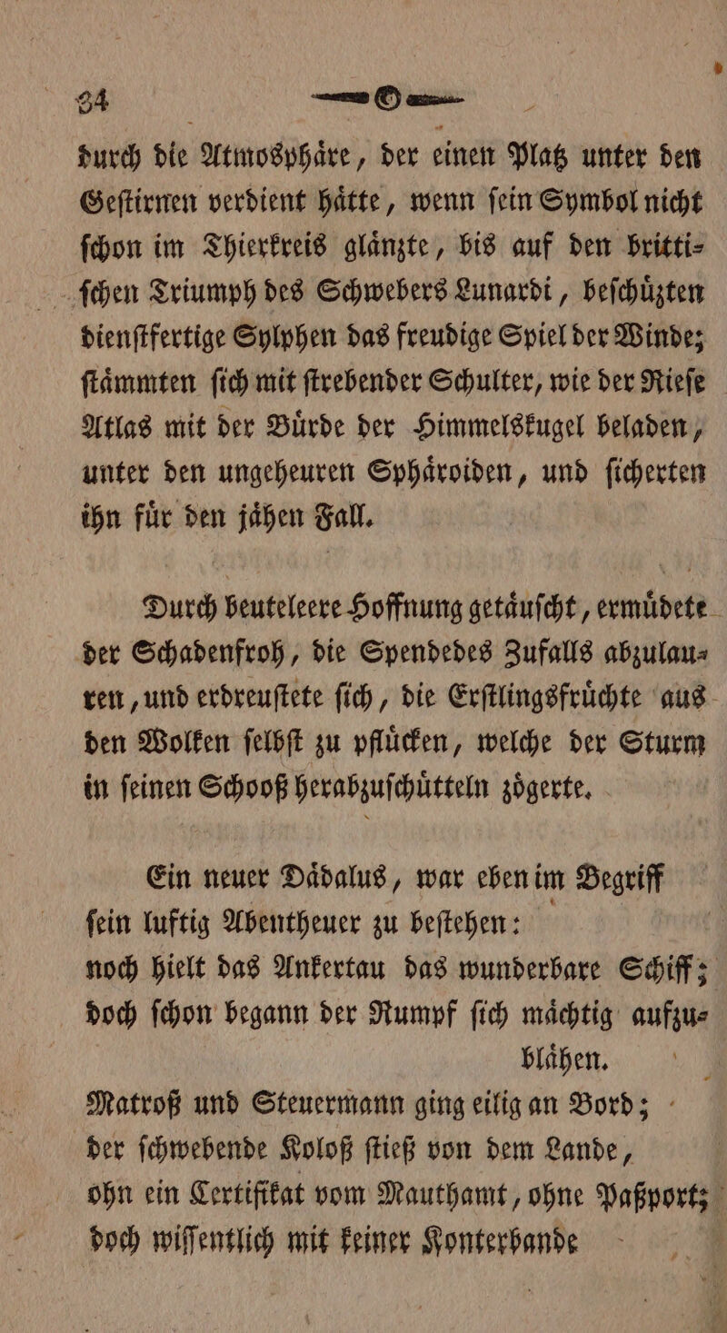 94 SOHN: durch die Atmosphaͤre, der einen alte unter den Geſtirnen verdient Hätte, wenn fein Symbol nicht ſchon im Thierkreis glaͤnzte, bis auf den britti⸗ ſchen Triumph des Schwebers Lunardi, beſchuͤzten dienſtfertige Sylphen das freudige Spiel der Winde; ſtaͤmmten ſich mit ſtrebender Schulter, wie der Rieſe Atlas mit der Buͤrde der Himmelskugel beladen, unter den ungeheuren Sphaͤroiden, und ſicherten ihn fuͤr den jaͤhen Fall. Durch beuteleere Hoffnung getaͤuſcht, ermuͤdete der Schadenfroh, die Spendedes Zufalls abzulau⸗ ren, und erdreuſtete ſich, die Erſtlingsfruͤchte aus den Wolken ſelbſt zu pfluͤcken, welche der Sturm in ſeinen Schooß herabzuſchuͤtteln zoͤgerte. Ein neuer Daͤdalus, war eben im Begriff ſein luftig Abentheuer zu beſtehen: | noch hielt das Ankertau das wunderbare Schiff x doch ſchon begann der Rumpf ſich mächtig aufzu⸗ blaͤhen. Matroß und Steuermann ging eilig an Bord; der ſchwebende Koloß ſtieß von dem Lande, ohn ein Lertifikat vom Mauthamt, ohne Paßportz doch wiſſentlich mit keiner Konterbande