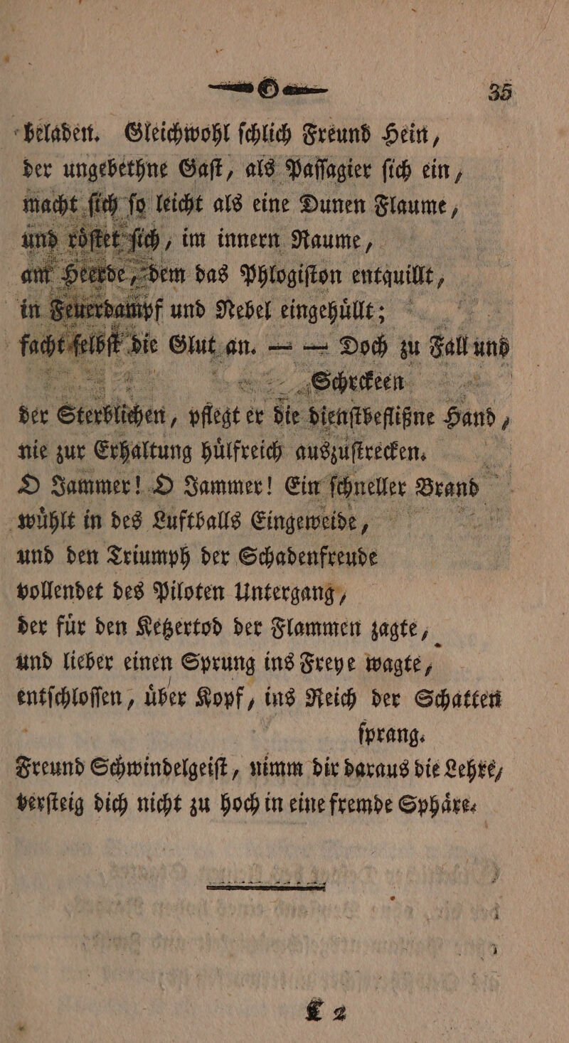 beladen. Gleichwohl ſchlich Freund Hein, der e e l als abe fi ein 7 n Feiterhai und Nebel eingepäl; 4 | (cat die Glutz an. — Doch zu Fall und e „Schrekeen Ba ber Stetten ‚ 58 5 er bie dienſtbeſlißne Hand / nie zur Erhaltung Hilfreich auszuſtrecken. | | O Jammer! O Jammer! Ein schneller Brand A wuͤhlt in des Luftballs Eingeweide, „ und den Triumph der Schadenfreude vollendet des Piloten Untergang, der fuͤr den Ketzertod der Flammen zagte, und lieber einen Sprung ins Freye wagte, a über Kopf, ins Reich der Schatten ſprang. Freund Schwindelgeiſt, nimm dir daraus die Lehre, verſteig dich nicht zu hoch in eine fremde Sphäre: