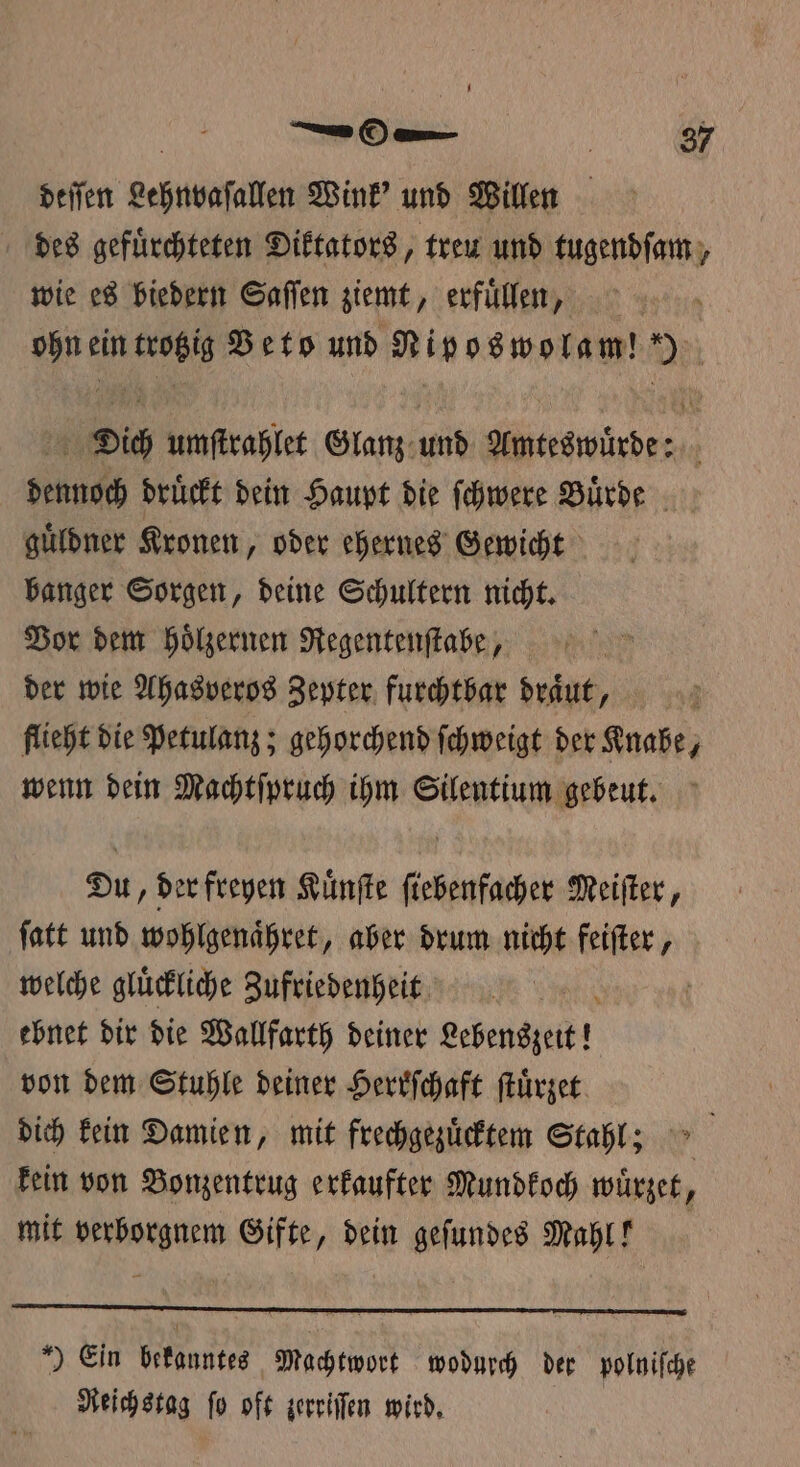 U — On i 37 deſſen Lehnvaſallen Wink' und Willen des gefuͤrchteten Diktators, treu und tugendſam, wie es biedern Saſſen ziemt, erfuͤllen, ohn ein trotzig Veto und Niposwolam! ) Dich umſtrahlet Glanz und Amteswuͤrde: dennoch druͤckt dein Haupt die ſchwere Buͤrde guͤldner Kronen, oder ehernes Gewicht banger Sorgen, deine Schultern nicht. Vor dem hoͤlzernen Regentenſtabe, der wie Ahasveros Zepter furchtbar draͤut, | flieht die Petulanz; gehorchend ſchweigt der Knabe, wenn dein Machtſpruch ihm Silentium gebeut. Du, der freyen Kuͤnſte ſiebenfacher Meiſter, ſatt und wohlgenaͤhret, aber drum nicht feiſter, welche glückliche Zufriedenheit ebnet dir die Wallfarth deiner Lebenszeit! von dem Stuhle deiner Herrſchaft ſtuͤrzet dich kein Damien, mit frechgezuͤcktem Stahl; &gt; kein von Bonzentrug erkaufter Mundkoch wuͤrzet, mit verborgnem Gifte, dein geſundes Mahl! ) Ein bekanntes Machtwort wodurch der polniſche Reichstag ſo oft zerriſſen wird.